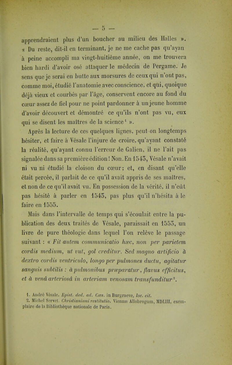apprendraient plus d'un boucher au milieu des Halles ». a Du reste, dil-il en terminant, je ne me cache pas qu'ayan à peine accompli ma vingt-huitième année, on me trouvera bien hardi d'avoir osé attaquer le médecin de Pergame. Je sens que je serai en bulte aux morsures de ceux qui n'ont pas, comme moi, étudié l'anatomie avec conscience, et qui, quoique déjà vieux et courbés par l'âge, conservent encore au fond du cœur assez de fiel pour ne point pardonner à un jeune homme d'avoir découvert et démontré ce qu'ils n'ont pas vu, eux qui se disent les maîtres de la science' ». Après la lecture de ces quelques lignes, peut-on longtemps hésiter, et faire à Vésale l'injure de croire, qu'ayant constaté la réalité, qu'ayant connu l'erreur de Galien, il ne l'ait pas signalée dans sa première édition! Non. En 1543, Vésale n'avait ni vu ni étudié la cloison du cœur; et, en disant qu'elle était percée, il parlait de ce qu'il avait appris de ses maîtres, et non de ce qu'il avait vu. En possession de la vérité, il n'eût pas hésité à parler en 1543, pas plus qu'il n'hésita à le faire en 1555. Mais dans l'intervalle de temps qui s'écoulait entre la pu- blication des deux traités de Vésale, paraissait en 1553, un livre de pure théologie dans lequel l'on relève le passage suivant : « Fit autem communicatio hsec, non per parietem cordis médium, ut vul, gol creditur. Sed magno artificio à dextro cordis ventriculo, longo per pulmones ductu, agitatur sanguin sublilis : àpulmonibus prœparatur, flavus efficitus, et à vend arteriosâ in arteriam venosam transfunditur^. 1. André Vésale. E/iisl. dcd. nd. (kcs. inBurgracve, loc. cil. 2. Michel Servct. C.lirinlianisini rcslitulio. Viennaj AUobrogum, MDLIII, exem- plaire do la Uibliothèque nationale de Paris.
