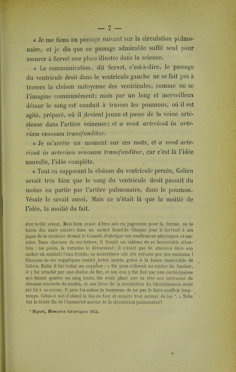 « Je me tiens au passage suivant sur la circulation pulmo- naire, et je dis que ce passage admiral)lc suffit seul pour assurer à Servel une place illustre dans la science. « La communication, dit Servet, c'est-à-dire, le passage du ventricule droit dans le ventricule gauche ne se fait pas à travers la cloison mitoyenne des ventricules, comme on se l'imagine communément; mais par un long et merveilleux délour le sang est conduit à travers les poumons, où il est agité, préparé, où il devient jaune et passe de la veine arté- rieuse dans l'artère veineuse; et a venâ arteriosâ in arte- riam venosam transfiinditur. « Je m'arrête un moment sur ces mots, et a venâ arte- riosâ in arteriam venosam transfunditur, car c'est là l'idée nouvelle, l'idée complète. « Tout en supposant la cloison du ventricule percée, Galien savait très bien que le sang du ventricule droit passait du moins en partie par l'artère pulmonaire, dans le poumon. Vésale le savait aussi. Mais ce n'était là que la moitié de l'idée, la moitié du fait. être brûlé vivant. Mais bien avant d'ôtre mis en jugement pour la forme, on le laissa des mois entiers dans un cachot humide. Chaque jour il écrivait à ses juges de le traduire devant le Conseil, d'abréger ses souiïrances physiques et mo- rales. Dans chacune de ses lettres, il faisait un tableau de sa lamentable situa- tion : les poulx, la vermine le dévoraient; il n'avait pas de chemise dans son cachot où suintait l'eau froide, sa nourriture eût été refusée par des animaux ! Chacune de ses suppliques restait ^lettre morte, grâce à la haine inexorable de Calvin. Enfin il fut traîné au supplice : « Un pieu s'élevait au centre du bûcher, il y fut attaché par une chaîne de fer, et son cou y fut fixé par une corde épaisse qui faisait quatre ou cinq tours. On avait placé sur sa tête une couronne de chaume couverte de soufre, et son livre de la restitution du Christianisme avait été lié il sa cuisse. Il pria lui-même le bourreau de ne pas le faire souffrir long- temps. Celui-ci mit d'abord le l'eu en face et ensuite tout autour de lui '. » Telle fut la triste fin de l'immortel auteur de la circulation pulmonaire!  Mignel, Mémoires hixloriques 1834.