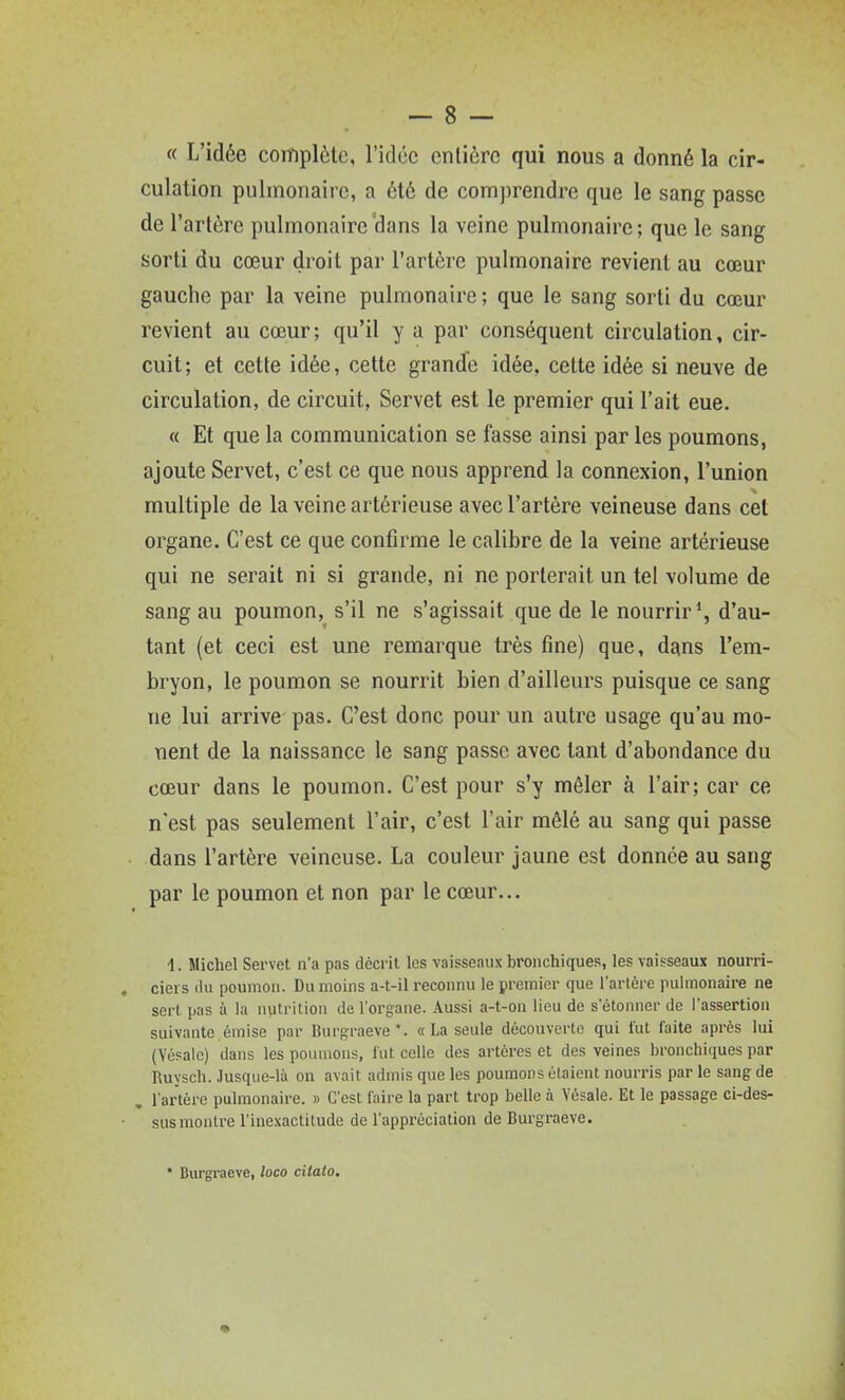 « L'idée complète, l'idée entière qui nous a donné la cir- culation pulmonaire, a été de comprendre que le sang passe de l'artère pulmonaire dans la veine pulmonaire ; que le sang sorti du cœur droit par l'artère pulmonaire revient au cœur gauche par la veine pulmonaire ; que le sang sorti du cœur revient au cœur; qu'il y a par conséquent circulation, cir- cuit; et cette idée, cette grande idée, cette idée si neuve de circulation, de circuit, Servet est le premier qui l'ait eue. « Et que la communication se fasse ainsi parles poumons, ajoute Servet, c'est ce que nous apprend la connexion, l'union multiple de la veine artérieuse avec l'artère veineuse dans cet organe. C'est ce que confirme le calibre de la veine artérieuse qui ne serait ni si grande, ni ne porterait un tel volume de sang au poumon, s'il ne s'agissait que de le nourrir \ d'au- tant (et ceci est une remarque très fine) que, dans l'em- bryon, le poumon se nourrit bien d'ailleurs puisque ce sang ne lui arrive pas. C'est donc pour un autre usage qu'au mè- nent de la naissance le sang passe avec tant d'abondance du cœur dans le poumon. C'est pour s'y mêler à l'air; car ce n'est pas seulement l'air, c'est l'air mêlé au sang qui passe dans l'artère veineuse. La couleur jaune est donnée au sang par le poumon et non par le cœur... 1. Michel Servet n'a pas décrit les vaisseaux bronchiques, les vaisseaux nourri- ciers (lu poumon. Du moins a-t-il reconnu le premier que l'artère pulmonaire ne sert pas à la luitriliou de l'organe, .\ussi a-t-on lieu de s'étonner de l'assertion suivante émise par Burgraeve*. «La seule découverte qui fut faite après lui (Yésalc) dans les poumons, fut celle des artères et des veines bronchiques par Ruysch. Jusque-là on avait admis que les poumons étaient nourris par le sang de , l'artère pulmonaire. » C'est faire la part trop belle à Vôsale. Et le passage ci-des- sus montre l'inejcactitude de l'appréciation de Burgraeve. * Biirgi'aeve, loco citato.