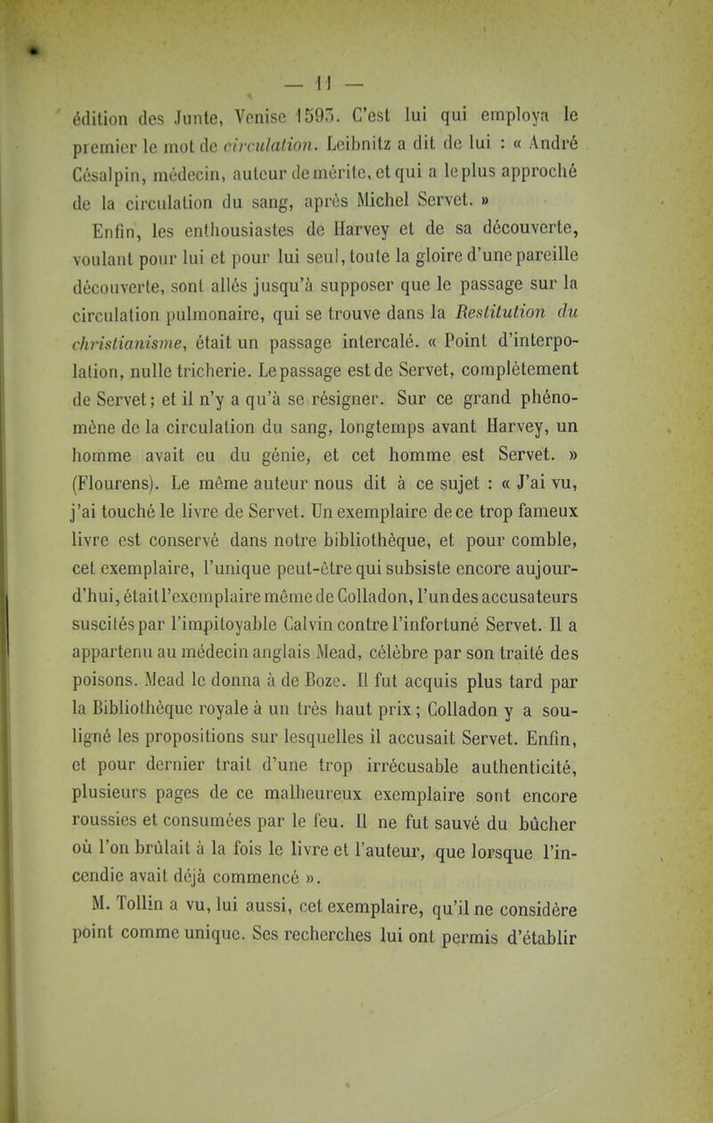 édition des Junte, Venise 159.). C'est lui qui employa le premier le mot de circulalion. Lcibnitz a dit de lui : « André Côsalpin, médecin, auteur démérite, et qui a le plus approché de la circulalion du sang, après Michel Servet. » Enfin, les enthousiastes de Harvey et de sa découverte, Yonlant pour lui et pour lui seul, toute la gloire d'une pareille découverte, sont allés jusqu'à supposer que le passage sur la circulalion pulmonaire, qui se trouve dans la Restitution du chHstianisme, était un passage intercalé. « Point d'interpo- lation, nulle tricherie. Le passage est de Servet, complètement de Servet; et il n'y a qu'à se résigner. Sur ce grand phéno- mène de la circulation du sang, longtemps avant Harvey, un homme avait eu du génie, et cet homme est Servet. » (Flourens). Le même auteur nous dit à ce sujet : « J'ai vu, j'ai touché le livre de Servet. Un exemplaire de ce trop fameux livre est conservé dans notre bibliothèque, et pour comble, cet exemplaire, l'unique peut-être qui subsiste encore aujour- d'hui, était l'exemplaire môme de CoUadon, l'un des accusateurs susciléspar l'impitoyable Calvin contre l'infortuné Servet. Il a appartenu au médecin anglais Mead, célèbre par son traité des poisons. Mead le donna à de Boze. Il fut acquis plus tard par la Bibliothèque royale à un très haut prix ; Colladon y a sou- ligné les propositions sur lesquelles il accusait Servet. Enfin, et pour dernier trait d'une trop irrécusable authenticité, plusieurs pages de ce malheureux exemplaire sont encore roussies et consumées par le l'eu. Il ne fut sauvé du bûcher où l'on brûlait à la fois le livre et l'auteur, que lorsque l'in- cendie avait déjà commencé ». M. ToUin a vu, lui aussi, cet exemplaire, qu'il ne considère point comme unique. Ses recherches lui ont permis d'établir