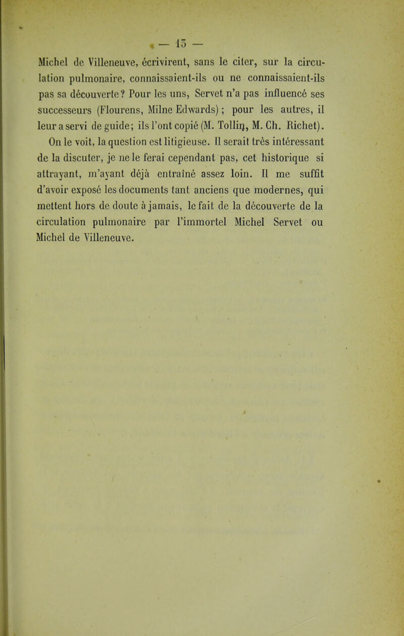 Michel de Villeneuve, écrivirent, sans le citer, sur la circu- lation pulmonaire, connaissaient-ils ou ne connaissaient-ils pas sa découverte ? Pour les uns, Servet n'a pas influencé ses successeurs (Flourens, Milne Edwards) ; pour les autres, il leuraservi de guide; ils l'ont copié (M. Tolliij, M. Ch. Richet). On le voit, la question est litigieuse. Il serait très intéressant de la discuter, je ne le ferai cependant pas, cet historique si attrayant, m'avant déjà entraîné assez loin. II me suffît d'avoir exposé les documents tant anciens que modernes, qui mettent hors de doute à jamais, le fait de la découverte de la circulation pulmonaire par l'immortel Michel Servet ou Michel de Villeneuve.