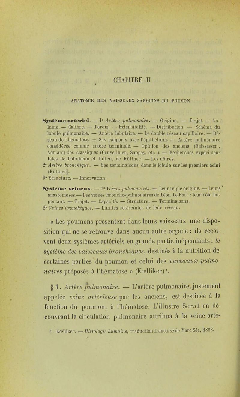 CHAPITRE II ANATOMIE DES VAISSEAUX SANGUINS DU POUMON Système artériel. — {Artère pulmonaire. — Origine. — Trajet. — Vo- lume. — Calibre. — Parois. — Extensibilité. — Distribution. — Schéma du lobule pulmonaire. — Artère lobulaire. — Le double réseau capillaire. — Ré- seau de l'hématose. — Ses rapports avec l'épilliélium. — Artère pulmonaire considérée comme artère terminale. — Opinion des anciens (Reissessen, Adriani) des classiques (Cruveilhicr, Sappey, etc.). — Recherclies expérimen- tales de Cohnheim et Litlen, de Kûttner. — Les nôtres. 2° Artère bronchique. — Ses terminaisons dans le lobule sur les premiers acini (Kûttner]. 3° Structure. — Innervation. Système veineux. — l Veines pulmonaires. — Leur triple origine. —Leurs* anastomoses.— Les veines broncho-pulmonaires de Léon Le Fort : leur rôle im- portant. — Trajet. — Capacité. — Structure. — Terminaisons. 2° Veines bronchiques. — Limites restreintes de leur réseau. « Les poumons présentent dans leurs vaisseaux une dispo- sition qui ne se retrouve dans aucun autre organe : ils reçoi- vent deux systèmes artériels en grande partie inépendauts : le système des vaisseaux bronchiques, destinés à la nutrition de certaines parties du poumon et celui des vaisseaux pulmo- naires préposés à l'hématose » (Kœlliker) § 1. Artère pulmonaire. — L'artère pulmonaire, justement appelée veine artérieuse par les anciens, est destinée à la fonction du poumon, à l'hématose. L'illustre Servct en dé- couvrant la circulation pulmonaire attribua à la veine arté- 1. Kœlliker. — Histologie humaine, traduction française de Marc Sée, 1868. VA,