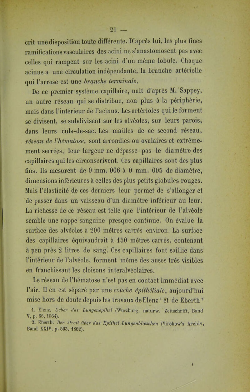 crit une disposition toute différente. D'après lui, les plus fines ramifications vasculaircs des acini ne s'anastomosent pas avec celles qui rampent sur les acini d'un môme lobule. Chaque acinus a une circulation indépendante, la branche artérielle qui l'arrose est une branche terminale. De ce premier système capillaire, naît d'après M. Sappey, un autre réseau qui se distribue, non plus à la périphérie, mais dans l'intérieur de l'acinus. Lesartérioles qui le forment se divisent, se subdivisent sur les alvéoles, sur leurs parois, dans leurs culs-de-sac. Les mailles de ce second réseau, réseau de Vhémalose, sont arrondies ou ovalaires et extrême- ment serrées, leur largeur ne dépasse pas le diamètre des capillaires qui les circonscrivent. Ces capillaires sont des plus fins. Ils mesurent de 0 mm. 006 à 0 mm. 005 de diamètre, dimensions inférieures à celles des plus petits globules rouges. Mais l'élasticité de ces derniers leur permet de s'allonger et de passer dans un vaisseau d'un diamètre inférieur au leur. La richesse de ce réseau est telle que l'intérieur de l'alvéole semble une nappe sanguine presque continue. On évalue la surface des alvéoles à 200 mètres carrés environ. La surface des capillaires équivaudrait à 150 mètres carrés, contenant à peu près 2 litres de sang. Ces capillaires font saillie dans l'intérieur de l'alvéole, forment môme des anses très visibles en franchissant les cloisons interalvéolaires. Le réseau de l'hématose n'est pas en contact immédiat avec l'air. Il en est séparé par une couche épithéliale, aujourd'hui mise hors de doute depuis les travaux deElenz ' èl de Eberth * 1. Elenz. Ueber dus Lungenepihel (Wurzburg. naturw. Zeitschrift, Band V, p. 66,1F64). 2. Eberth. Der streit ûber das Epithel Lungenblœschen (Virchow's Aixhiv, Band XXIV, p. 503, 1802). I