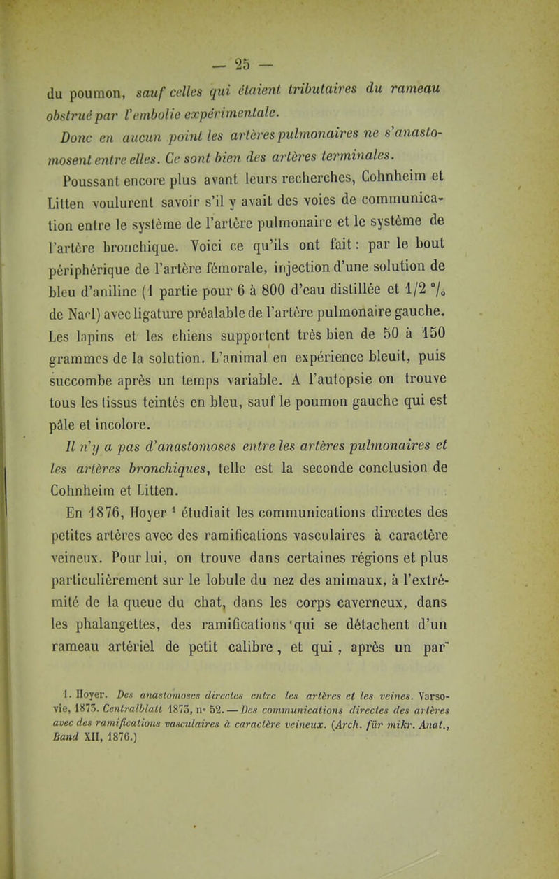 du poumon, sauf celles qui étaient tributaires du rameau obstrué par l'embolie expérimentale. Donc en aucun point les artères pulmonaires ne s'anasto- mosent e7itre elles. Ce sont bien des artères terminales. Poussant encore plus avant leurs recherches, Cohnheim et Lilten voulurent savoir s'il y avait des voies de communica- tion entre le système de l'artère pulmonaire et le système de l'artère bronchique. Voici ce qu'ils ont fait : par le bout périphérique de l'artère fémorale, injection d'une solution de bleu d'aniline (1 partie pour 6 à 800 d'eau distillée et 1/2 7» de Nafl) avec ligature préalable de l'artère pulmonaire gauche. Les lapins et les chiens supportent très bien de 50 à 150 grammes de la solution. L'animal en expérience bleuit, puis succombe après un temps variable. A l'autopsie on trouve tous les tissus teintes en bleu, sauf le poumon gauche qui est pâle et incolore. Il n'y a pas d'anastomoses entre les artères pulmonaires et les artères bronchiques, telle est la seconde conclusion de Cohnheim et Litten. En 1876, Hoyer ^ étudiait les communications directes des petites artères avec des ramifications vasculaires à caractère veineux. Pour lui, on trouve dans certaines régions et plus particulièrement sur le lobule du nez des animaux, à l'extré- mité de la queue du chat, dans les corps caverneux, dans les phalangettes, des ramifications'qui se détachent d'un rameau artériel de petit calibre, et qui , après un par 1. Iloyer. Den anastomoses directes entre les artères et les veines. Varso- vie, 1873. Ccnlralblatt 1873, n« 52. — Des communications directes des artères avec des ramifications vasculaires à caractère veineux. {Arch. fur mikr. Anat., band XII, 1876.)