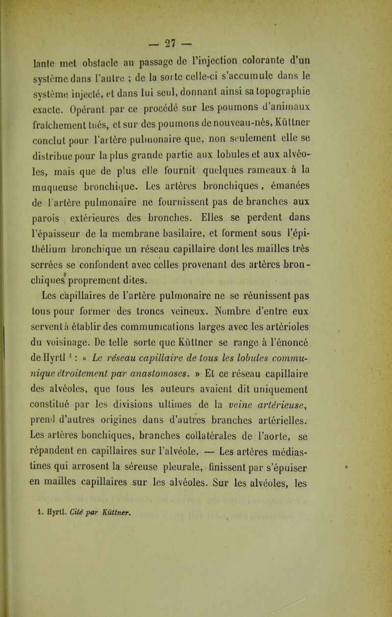 lante met obstacle au passage de l'injection colorante d'un systômedans l'autre ; de la sorte celle-ci s'accumule dans le système injecté, ft dans lui seul, donnant ainsi sa topographie exacte. Opérant par ce procédé sur les poumons d'animaux fraîchement tués, et sur des poumons de nouveau-nés, Kûtlner conclut pour l'artère pulmonaire que, non seulement elle se distribue pour la plus grande partie aux lobules et aux alvéo- les, mais que de plus elle fournit quelques rameaux à la muqueuse bronchi(iue. Les artères bronchiques, émanées de l artère pulmonaire ne fournissent pas de branches aux parois extérieures des bronches. Elles se perdent dans l'épaisseur de la membrane basilaire, et forment sous l'épi- thélium bronchique un réseau capillaire dont les mailles très serrées se confondent avec celles provenant des artères bron- chiques* proprement dites. Les capillaires de l'artère pulmonaire ne se réunissent pas tous pour former des troncs veineux. Nombre d'entre eux servent à établir des communications larges avec les artérioles du voisinage. De telle sorte que Kûttner se range à l'énoncé de Hyrll * : « ie réseau capillaire de tous les lobules commu- nique étroitement par anastomoses. » Et ce réseau capillaire des alvéoles, que tous les auteurs avaient dit uniquement constitué par les divisions ultimes de la veine artérieuse, preni] d'autres origines dans d'autres branches artérielles. Les artères bonchiques, branches collatérales de l'aorte, se répandent en capillaires sur l'alvéole. — Les artères médias- tines qui arrosent la séreuse pleurale, finissent par s'épuiser en mailles capillaires sur les alvéoles. Sur les alvéoles, les 1. Hyrtl. CUépar KUlner.