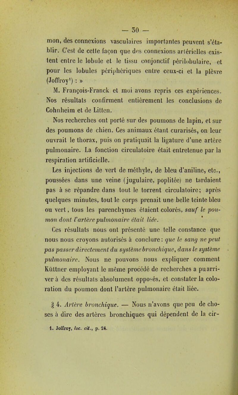 mon, des connexions vasculaires imporlantes peuvent s'éta- blir. C'est de celle façon que d(îs connexions ai lériclles exis- tent entre le lobule et le tissu conjonclif périlubulaire, et pour les lobules périphériques enlre ceux-ci et la plèvre {Joffroy') : » M. François-Franck et moi avons repris ces expériences. Nos résultais confirment entièrement les conclusions de Cohnheim et de Litlcn, Nos recherches ont porté sur des poumons de lapin, et sur des poumons de chien. Ces animaux étant curarisés, on leur ouvrait le thorax, puis on pratiquait la ligature d'une artère pulmonaire. La fonction circulatoire était entretenue par la respiration artificielle. Les injections de vert de méthyle, de bleu d'aniline, etc., poussées dans une veine (jugulaire, poplilée) ne tardaient pas à se répandre dans tout le torrent circulatoire; après quelques minutes, tout le corps prenait une belle teinte bleu ou vert, tous les parenchymes étaient colorés, sauf le pou- mon dont Vartère pulmonaire était liée. Ces résultats nous ont présenté une telle constance que nous nous croyons autorisés à conclure: que le sang ne peut pas passer directement du système bronchique, dans le système pulmonaire. Nous ne pouvons nous expliquer comment Kùtlner employant le même procédé de recherches a pu arri- ver à dos résultais absolument oppo-és, et constater la colo- ration du poumon dont l'artère pulmonaire était liée. g 4. Artèi^e bronchique. — Nous n'avons que peu de cho- ses à dire des artères bronchiques qui dépendent de la cir- 1. Joffroy, loc. cit., p. 24. 1