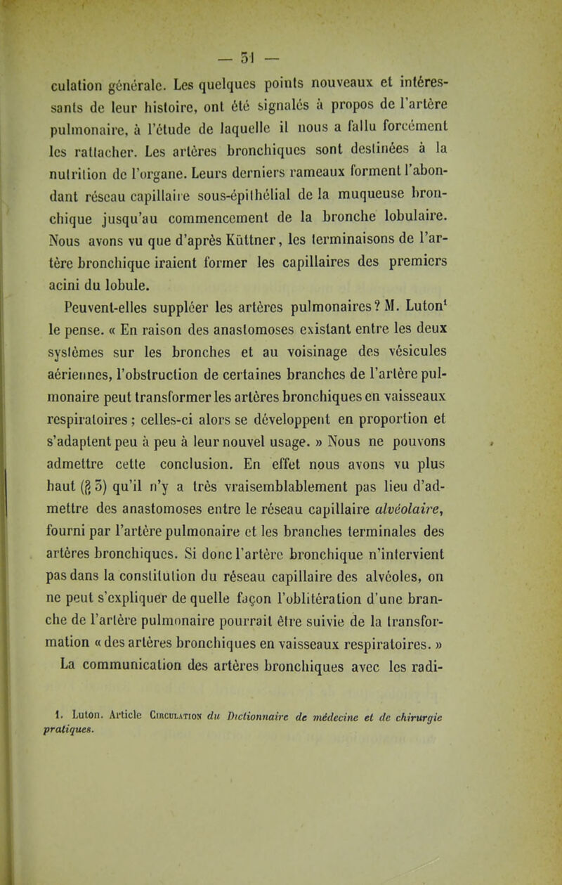 culalion générale. Les quelques points nouveaux et intéres- sants de leur histoire, ont été signalés à propos de l'artère pulmonaire, à l'élude de laquelle il nous a iallu forcement les rallacher. Les artères bronchiques sont destinées à la nutrilion de l'organe. Leurs derniers rameaux forment l'abon- dant réseau capillaire sous-épiIhélial de la muqueuse bron- chique jusqu'au commencement de la bronche lobulaire. Nous avons vu que d'après Kûttner, les terminaisons de l'ar- tère bronchique iraient former les capillaires des premiers acini du lobule. Peuvent-elles suppléer les artères pulmonaires? M. Luton* le pense. « En raison des anastomoses existant entre les deux sysièmes sur les bronches et au voisinage des vésicules aérierÉues, l'obstruction de certaines branches de l'artère pul- monaire peut transformer les artères bronchiques en vaisseaux respiratoires ; celles-ci alors se développent en proportion et s'adaptent peu à peu à leur nouvel usage. » Nous ne pouvons admettre cette conclusion. En effet nous avons vu plus haut ((î 5) qu'il n'y a très vraisemblablement pas lieu d'ad- mettre des anastomoses entre le réseau capillaire alvéolaire, fourni par l'artère pulmonaire et les branches terminales des artères bronchiques. Si donc l'artère bronchique n'intervient pas dans la constitution du réseau capillaire des alvéoles, on ne peut s'expliquer de quelle façon l'oblitération d'une bran- che de l'artère pulmonaire pourrait être suivie de la transfor- mation « des artères bronchiques en vaisseaux respiratoires. » La communication des artères bronchiques avec les radi- 1. Luton. Ai-ticle CincuLATios du Dictionnaire de médecine et de chirurgie pratiques.