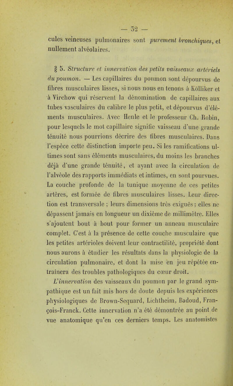 cules veineuses pulmonaires sont purement bronchiques, et nullement alvéolaires. g 5. Structure et innervation des petits vaisseaux artériels du poumon. — Les capillaires du poumon sont dépourvus de fibres musculaires lisses, si nous nous en tenons à Kolliker et à Virchow qui réservent la dénomination de capillaires aux tubes vasculaircs du calibre le plus petit, et dépourvus d'élé- ments musculaires. Avec Henle et le professeur Ch. Robin, pour lesquels le mot capillaire signifie vaisseau d'une grande ténuité nous pourrions décrire des fibres musculaires. Dans l'espèce cette distinction importe peu. Si les ramifications ul- times sont sans éléments musculaires, du moins les branches déjà d'une grande ténuité, et ayant avec la circulation de l'alvéole des rapports immédiats et intimes, en sont pourvues. La couche profonde de la tunique moyenne de ces pelites artères, est formée de fibres musculaires lisses. Leur direc- tion est transversale ; leurs dimensions très exiguës ; elles ne dépassent jamais en longueur un dixième de millimèlre. Elles s'ajoutent bout à bout pour former un anneau musculaire complet. C'est à la présence de cette couche musculaire que les petites artérioles doivent leur contractilité, propriété dont nous aurons à étudier les résultats dans la physiologie de la circulation pulmonaire, et dont la mise en jeu répétée en- traînera des troubles pathologiques du cœur droit. Linnervation des vaisseaux du poumon par le grand sym- pathique est un fait mis hors de doute depuis les expériences physiologiques de Brown-Sequard, Lichlheirn, Badoud, Fran- çois-Franck. Celte innervation n'a été démontrée au point de vue anatomique qu'en ces derniers temps. Les anatomistes