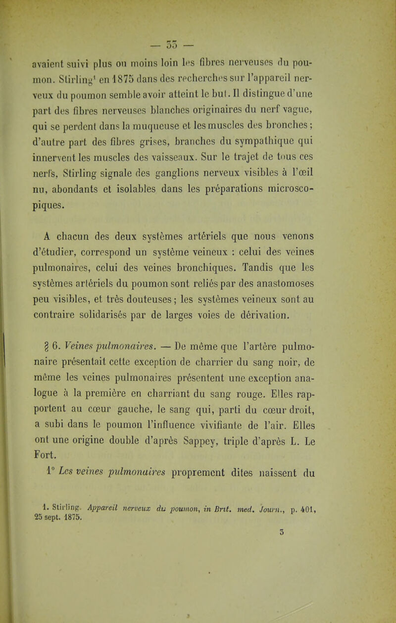 avaient suivi plus ou moius loin h'S fibres nerveusos rlu pou- mon. Slirlinj-' en 4875 dans des recherches sur l'appareil ner- veux du poumon semble avoir atteint le but. Il distingue d'une part des fibres nerveuses blanches originaires du nerf vague, qui se perdent dans la muqueuse et les muscles des bronches ; d'autre part des fibres grises, branches du sympathique qui innervent les muscles des vaisseaux. Sur le trajet de tous ces nerl's, Stirling signale des ganglions nerveux visibles à l'œil nu, abondants et isolables dans les préparations microsco- piques. A chacun des deux systèmes artériels que nous venons d'étudier, correspond un système veineux : celui des veines pulmonaires, celui des veines bronchiques. Tandis que les systèmes artériels du poumon sont reliés par des anastomoses peu visibles, et très douteuses; les systèmes veineux sont au contraire solidarisés par de larges voies de dérivation. § 6. Veines pulmonaires. — De même que l'artère pulmo- naire présentait cette exception de charrier du sang noir, de môme les veines pulmonaires présentent une exception ana- logue à la première en charriant du sang rouge. Elles rap- portent au cœur gauche, le sang qui, parti du cœur droit, a subi dans le poumon l'influence vivifiante de l'air. Elles ont une origine double d'après Sappey, triple d'après L. Le Fort. 1 Les veines pulmonaires proprement dites naissent du 1. Stirlinp, Appareil nerveux du poumon, in Bnt. med. Journ., p. 401, 25 sept. 1875. 3