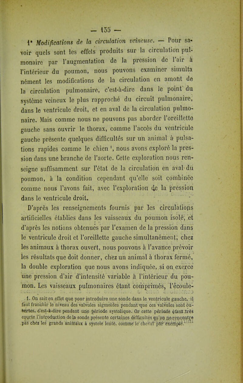 !• Modifications de la circulation veineuse. — Pour sa- voir quels sont les effets produits sur la circulation pul- monaire par l'augmentation de la pression de l'air à l'intérieur du poumon, nous pouvons examiner simulta nément les modifications de la circulation en amoht de la circulation pulmonaire, c'est-à-dire dans le point' du système veineux le plus rapproché du circuit pulmonaire, dans le ventricule droit, et en aval de la circulation pulmo- naire. Mais comme nous ne pouvons pas aborder l'oreilletto gauche sans ouvrir le thorax, comme l'accès du ventricule gauche présente quelques difficultés sur un animal à pulsa- tions rapides comme le chien nous avons exploré la pres- sion dans une branche de l'aorte. Cette exploration nous ren- seigne suffisamment sur l'état de la circulation en aval du poumon, à la condition cependant qu'elle soit combinée comme nous l'avons fait, avec l'exploration (ie la pression dans le ventricule droit. D'après les renseignements fournis par les circulations artificielles établies dans les vaisseaux du poumon isolé, et d'après les notions obtenues par l'examen de la pression dans le ventricule droit et l'oreillette gauche simultanément; chez les animaux à thorax ouvert, nous pouvons à l'avance prévoir les résultats que doit donner, chez un animal à thorax fermé, la double exploration que nous avons indiquée, .si on. exerce une pression d'air d'intensité variable à l'intérieur du pou- mon. Les vaisseaux pulmonaires étant comprimés, l'écoiile- ' - ' ...,.. - > . . L ^ ... t., 1.-»^ -t.ilw j* 1. On sait en effet qué pour introduire une sonde dans le ventricule gauche, iJ faut franchir le niveau des valvules sigmoïdes pendant-que ces valvules sont ôii- *értesr t'est-à-dire pendant une période systolique. Or cette pêi'iode QtàntMrès courte l'introduction delà sonde présente certaines difficultés qu'pij nerencontre pâs chéz les grands animaux à systole leiilè, comme'le chcvat paV eVéfflpJè.