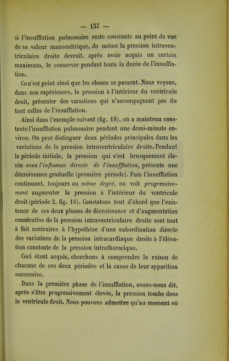 si l'insufflation pulmonaire reste constante au point de vue de sa valeur manométriqué, de même la pression intraven- triculaire droite devrait, après avoir acquis un certain, maximum, le conserver pendant toute la durée de l'insuffla- tion. Ce n'est point ainsi que les choses se passent. Nous voyons, dans nos expériences, la pression à l'intérieur du ventricule droit, présenter des variations qui n'accompagnent pas du tout celles de l'insufflation. Ainsi dans l'exemple suivant (fig. 18), ori a maintenu cons- tante l'insufflation pulmonaire pendant une demi-minute en- viron. On peut distinguer deux périodes principales dans les variations de la pression intraventriculaire droite. Pendant la période initiale, la pression qui s'est brusquement éle- vée sous Vinfluence directe de Vinsufflation^ présente une décroissance graduelle (première période). Puis l'insufflation continuant, toujours au même degré, on voit progressive- ment augmenter la pression à l'intérieur du ventricule droit (période 2, fig. 18). Constatons tout d'abord que l'exis- tence de ces deux phases de décroissance et d'augmentation consécutive de la pression intraventriculaire droite sont tout à fait contraires à l'hypothèse d'une subordination directe des variations de la pression intracardiaque droite à l'éléva- tion constante de la pression inirathoracique. Ceci étant acquis, cherchons à comprendre la raison de chacune de ces deux périodes et la cause de leur apparition successive. Dans la première phase de l'insufflation, avons-nous dit, après s'être progressivement élevée, la pression tombe dans le ventricule droit. Nous pouvons admettre qu'au moment où i