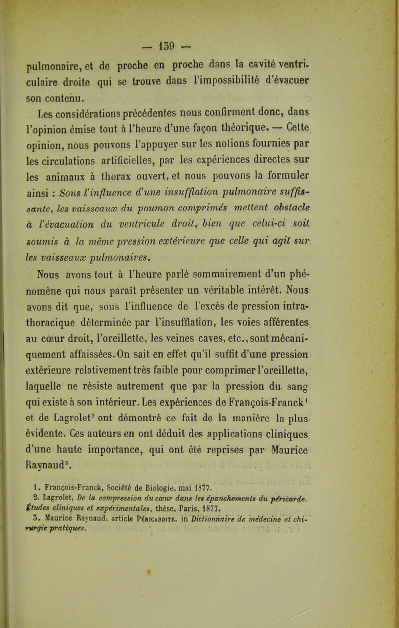 pulmonaire, et de proche en proche dans la cavité ventri. culaire droite qui se trouve dans l'impossibilité d'évacuer son contenu. Les considérations précédentes nous confirment donc, dans l'opinion émise tout à l'heure d'une façon théorique. — Celte opinion, nous pouvons l'appuyer sur les notions fournies par les circulations artificielles, par les expériences directes sur les animaux à thorax ouvert, et nous pouvons la formuler ainsi : Soiis Vinfluence d'une insufflation pulmonaire suffis- santé, les vaisseaux du poumon comprimés mettent obstacle à Vévacuation du ventricule droit, bien que celui-ci soit soumis à la même pression extérieure que celle qui agit sur les vaisseaux pulmonaires. Nous avons tout à l'heure parlé sommairement d'un phé- nomène qui nous paraît présenter un véritable intérêt. Nous avons dit que, sous l'influence de l'excès de pression intra- thoracique déterminée par l'insufflation, les voies afférentes, au cœur droit, l'oreillette, les veines caves, etc., sont mécani- quement affaissées. On sait en effet qu'il suffit d'une pression extérieure relativement très faible pour comprimer l'oreillette, laquelle ne résiste autrement que par la pression du sang qui existe à son intérieur. Les expériences de François-Franck' et de Lagrolet- ont démontré ce fait de la manière la plus évidente. Ces auteurs en ont déduit des applications cliniques d'une haute importance, qui ont été reprises par Maurice Raynaud*. 1. François-Franck, Société de Biologie, mai 1877. 2. Lagrolet, De la compression du cœur dans les épanchements du péricarde. Études cliniques et expérimentales, thèse, Paris, 1877. 3. Maurice Raynaud, article Péhicabdiie, in Dictionnaire de médecine et chi' rurefie pratiques. %