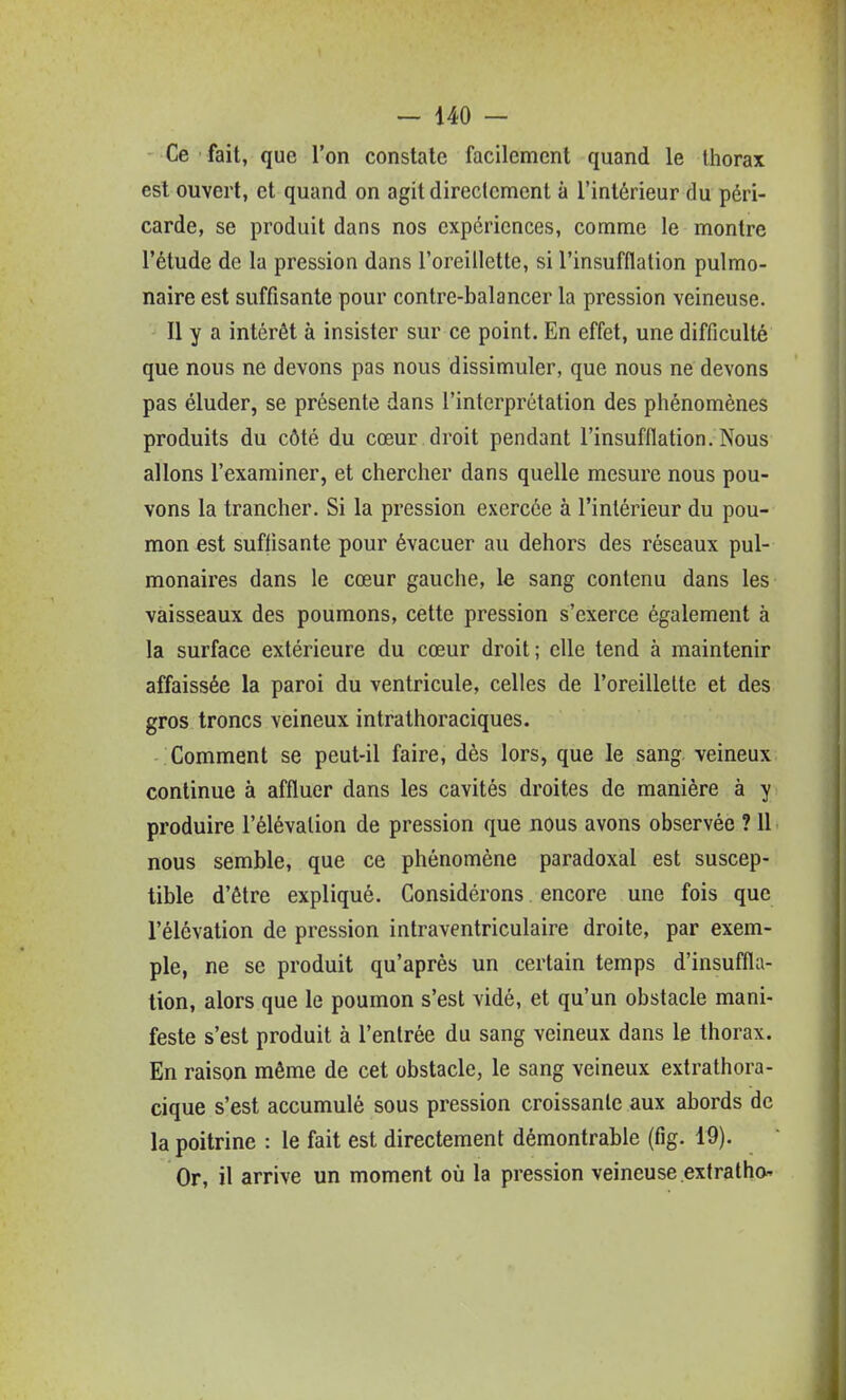 Ce fait, que l'on constate facilement quand le thorax est ouvert, et quand on agit directement à l'intérieur du péri- carde, se produit dans nos expériences, comme le montre l'étude de la pression dans l'oreillette, si l'insufflalion pulmo- naire est suffisante pour contre-balancer la pression veineuse. Il y a intérêt à insister sur ce point. En effet, une difficulté que nous ne devons pas nous dissimuler, que nous ne devons pas éluder, se présente dans l'interprétation des phénomènes produits du côté du cœur droit pendant l'insufflation. Nous allons l'examiner, et chercher dans quelle mesure nous pou- vons la trancher. Si la pression exercée à l'intérieur du pou- mon est suffisante pour évacuer au dehors des réseaux pul- monaires dans le cœur gauche, le sang contenu dans les vaisseaux des poumons, cette pression s'exerce également à la surface extérieure du cœur droit; elle tend à maintenir affaissée la paroi du ventricule, celles de l'oreillette et des gros troncs veineux intrathoraciques. Comment se peut-il faire, dès lors, que le sang veineux continue à affluer dans les cavités droites de manière à y produire l'élévation de pression que nous avons observée ? 11 nous semble, que ce phénomène paradoxal est suscep- tible d'être expliqué. Considérons encore une fois que l'élévation de pression intraventriculaire droite, par exem- ple, ne se produit qu'après un certain temps d'insuffla- tion, alors que le poumon s'est vidé, et qu'un obstacle mani- feste s'est produit à l'entrée du sang veineux dans le thorax. En raison même de cet obstacle, le sang veineux extrathora- cique s'est accumulé sous pression croissante aux abords de la poitrine : le fait est directement démontrable (fig. 19). Or, il arrive un moment où la pression veineuse extratho'