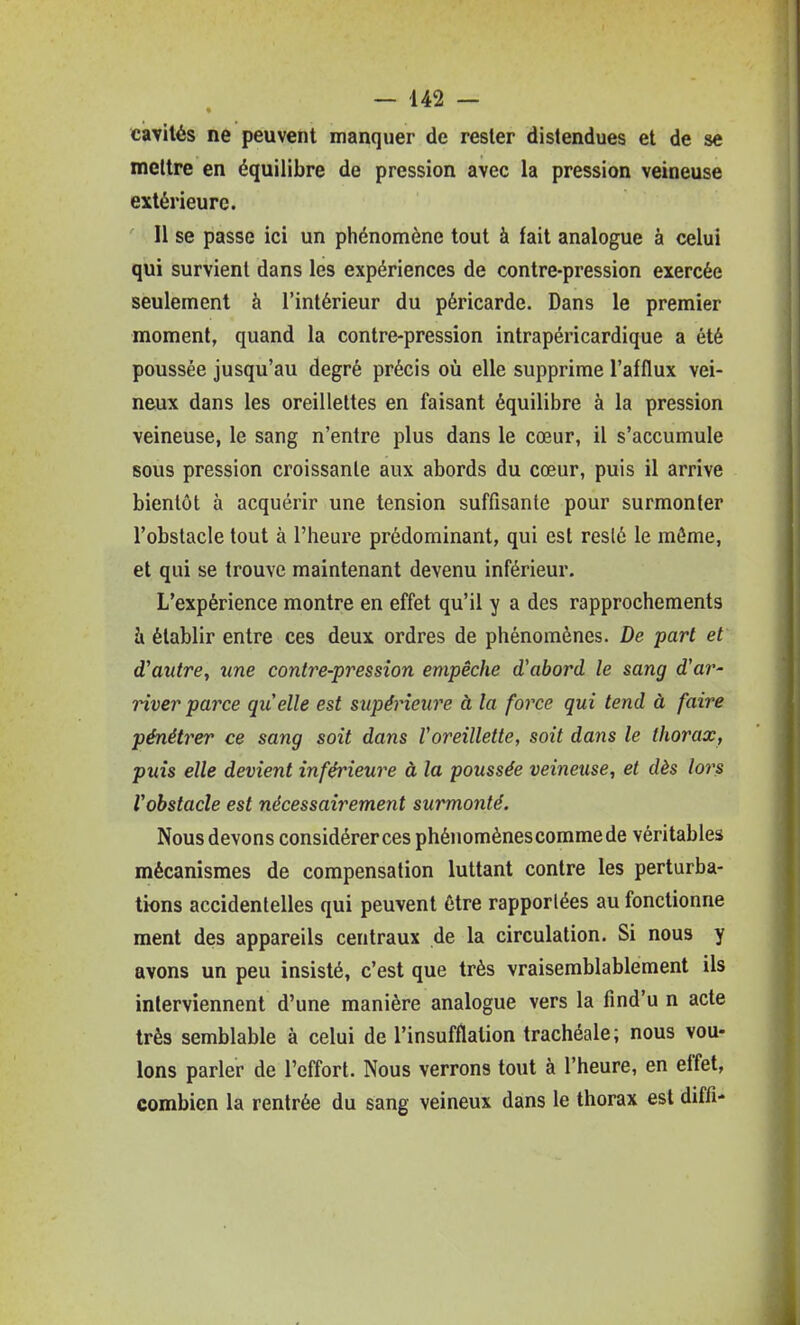 cavités ne peuvent manquer de rester distendues et de se mettre en équilibre de pression avec la pression veineuse extérieure. 11 se passe ici un phénomène tout à fait analogue à celui qui survient dans les expériences de contre-pression exercée seulement à l'intérieur du péricarde. Dans le premier moment, quand la contre-pression intrapéricardique a été poussée jusqu'au degré précis où elle supprime l'afflux vei- neux dans les oreillettes en faisant équilibre à la pression veineuse, le sang n'entre plus dans le cœur, il s'accumule sous pression croissante aux abords du cœur, puis il arrive bientôt à acquérir une tension suffisante pour surmonter l'obstacle tout à l'heure prédominant, qui est resté le môme, et qui se trouve maintenant devenu inférieur. L'expérience montre en effet qu'il y a des rapprochements à établir entre ces deux ordres de phénomènes. De part et d'autre, une contre-pression empêche d'abord le sang d'ar- Hver parce qu'elle est supérieure à la force qui tend à faire pénétrer ce sang soit dans Voreillette, soit dans le thorax, puis elle devient inférieure à la poussée veineuse, et dès lors Vobstacle est nécessairement surmonté. Nous devons considérer ces phénomènescommede véritables mécanismes de compensation luttant contre les perturba- tions accidentelles qui peuvent être rapportées au fonctionne ment des appareils centraux de la circulation. Si nous y avons un peu insisté, c'est que très vraisemblablement ils interviennent d'une manière analogue vers la find'u n acte très semblable à celui de l'insufflation trachéale; nous vou- lons parler de l'effort. Nous verrons to\it à l'heure, en effet, combien la rentrée du sang veineux dans le thorax est diffi-