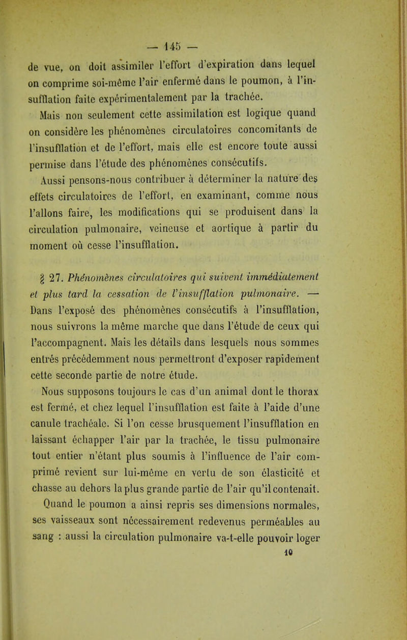 de vue, on doit assimiler l'effort d'expiration dans lequel on comprime soi-mômc l'air enferme dans le poumon, à l'in- sulHalion faite expérimentalement par la trachée. Mais non seulement cette assimilation est logique quand on considère les phénomènes circulatoires concomitants de l'insufllation et de l'effort, mais elle est encore toute aussi permise dans l'étude des phénomènes consécutifs. Aussi pensons-nous contribuer à déterminer la nature des effets circulatoires de l'effort, en examinant, comme nous Talions faire, les modifications qui se produisent dans la circulation pulmonaire, veineuse et aortique à partir du moment où cesse l'insufflation. § 27. Phénomènes circulatoires qui suivent immédiatement et plus tard la cessation de Vinsufflation 'pulmonaire. — Dans l'exposé des phénomènes consécutifs à l'insufflation, nous suivrons la même marche que dans l'étude de ceux qui l'accompagnent. Mais les détails dans lesquels nous sommes entrés précédemment nous permettront d'exposer rapidement cette seconde partie de notre étude. Nous supposons toujours le cas d'un animal dont le thorax est fermé, et chez lequel l'insufflation est faite à l'aide d'une canule trachéale. Si l'on cesse brusquement l'insufflation en laissant échapper l'air par la trachée, le tissu pulmonaire tout entier n'étant plus soumis à l'influence de l'air com- primé revient sur lui-môme en vertu de son élasticité et chasse au dehors la plus grande partie de l'air qu'il contenait. Quand le poumon a ainsi repris ses dimensions normales, ses vaisseaux sont nécessairement redevenus perméables au sang : aussi la circulation pulmonaire va-t-elle pouvoir loger 10