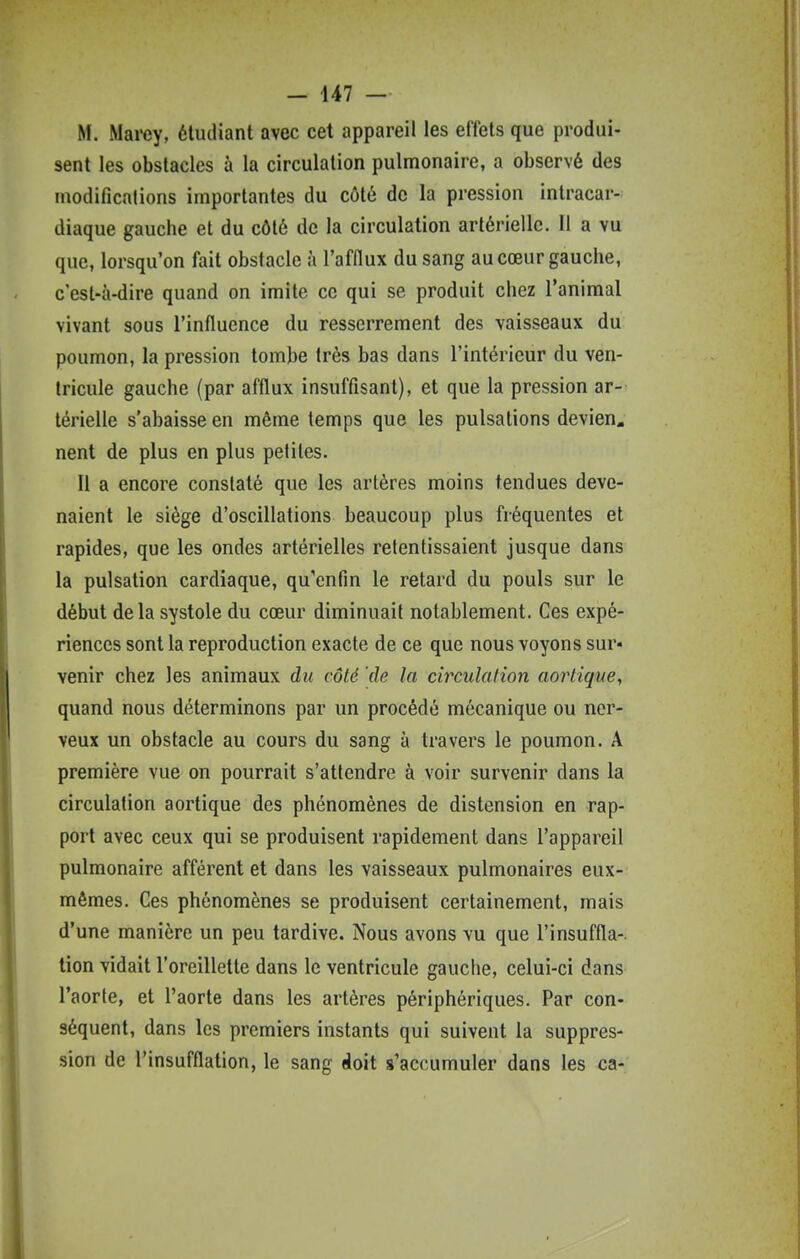 - 447 — M. Marey, étudiant avec cet appareil les effets que produi- sent les obstacles à la circulation pulmonaire, a observé des modifications importantes du côté de la pression intracar- diaque gauche et du côté de la circulation artérielle. Il a vu que, lorsqu'on fait obstacle à l'afflux du sang au cœur gauche, c'est-à-dire quand on imite ce qui se produit chez l'animal vivant sous l'influence du resserrement des vaisseaux du poumon, la pression tombe très bas dans l'intérieur du ven- tricule gauche (par afflux insuffisant), et que la pression ar- térielle s'abaisse en môme temps que les pulsations devien, nent de plus en plus petites. Il a encore constaté que les artères moins tendues deve- naient le siège d'oscillations beaucoup plus fréquentes et rapides, que les ondes artérielles retentissaient jusque dans la pulsation cardiaque, qu'enfin le retard du pouls sur le début delà systole du cœur diminuait notablement. Ces expé- riences sont la reproduction exacte de ce que nous voyons sur- venir chez les animaux du côté de la circulation aortique, quand nous déterminons par un procédé mécanique ou ner- veux un obstacle au cours du sang à travers le poumon. A première vue on pourrait s'attendre à voir survenir dans la circulation aortique des phénomènes de distension en rap- port avec ceux qui se produisent rapidement dans l'appareil pulmonaire afférent et dans les vaisseaux pulmonaires eux- mêmes. Ces phénomènes se produisent certainement, mais d'une manière un peu tardive. Nous avons vu que l'insuffla-, lion vidait l'oreillette dans le ventricule gauche, celui-ci dans l'aorte, et l'aorte dans les artères périphériques. Par con- séquent, dans les premiers instants qui suivent la suppres- sion de l'insufflation, le sang doit s'accumuler dans les ca-