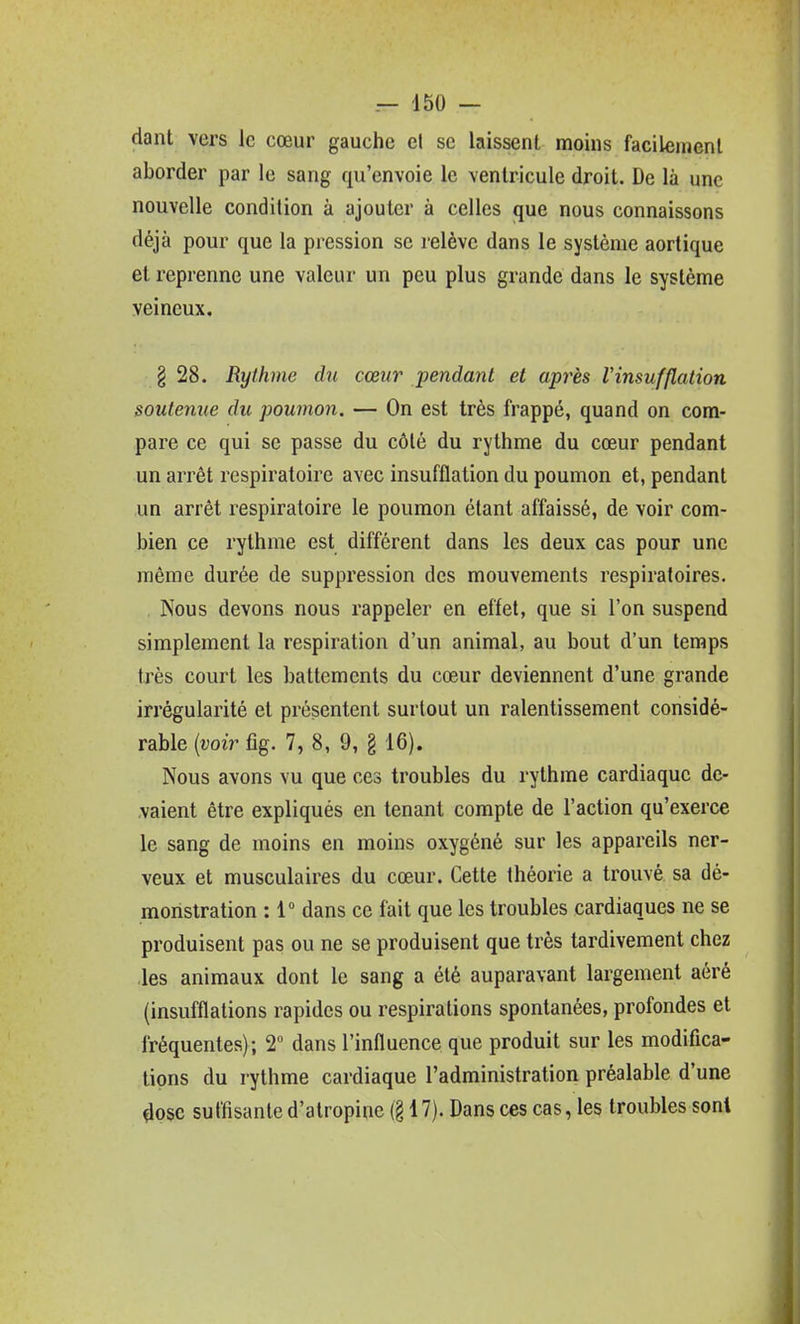 dant vers le cœur gauche et se laissent moins facilement aborder par le sang qu'envoie le ventricule droit. De là une nouvelle condition à ajouter à celles que nous connaissons déjà pour que la pression se relève dans le système aortique et reprenne une valeur un peu plus grande dans le système veineux. § 28. Rythme du cœur pendant et après Vinsufflation soutenue du poumon. — On est très frappé, quand on com- pare ce qui se passe du côté du rythme du cœur pendant un arrêt respiratoire avec insufflation du poumon et, pendant un arrêt respiratoire le poumon étant affaissé, de voir com- bien ce rythme est différent dans les deux cas pour une même durée de suppression des mouvements respiratoires. . Nous devons nous rappeler en effet, que si l'on suspend simplement la respiration d'un animal, au bout d'un temps très court les battements du cœur deviennent d'une grande irrégularité et présentent surtout un ralentissement considé- rable (î;oiV fîg. 7, 8, 9, g 16). Nous avons vu que ces troubles du rythme cardiaque de- vaient être expliqués en tenant compte de l'action qu'exerce le sang de moins en moins oxygéné sur les appareils ner- veux et musculaires du cœur. Cette théorie a trouvé sa dé- monstration : 1° dans ce fait que les troubles cardiaques ne se produisent pas ou ne se produisent que très tardivement chez les animaux dont le sang a été auparavant largement aéré (insufflations rapides ou respirations spontanées, profondes et fréquentes); 2 dans l'influence que produit sur les modifica- tions du rythme cardiaque l'administration préalable d'une 4osc suffisante d'atropine (§ 17). Dans ces cas, les troubles sont