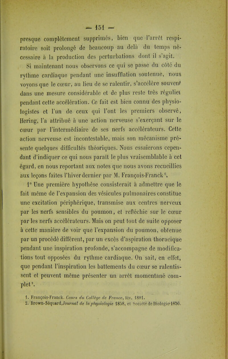 presque complèlcment supprimés, bien que l'arrôt respi- ratoire soit prolongé de beaucoup au delà du temps né- cessaire à la production des perturbations dont il s'agit. Si maintenant nous observons ce qui se passe du côté du rylbme cardiaque pendant une insufflation soutenue, nous voyons que le cœur, au lieu de se ralentir, s'accélère souvent dans une mesure considérable et de plus reste très réguliei pendant cette accélération. Ce fait est bien connu des physio- logistes et l'un de ceux qui l'ont les premiers observé, Hering, l'a attribué à une action nerveuse s'exerçant sur le cœur par l'intermédiaire de ses nerfs accélérateurs. Celte action nerveuse est incontestable, mais son mécanisme pré- sente quelques difficultés théoriques. Nous essaierons cepen- dant d'indiquer ce qui nous paraît le plus vraisemblable à cet égard, en nous reportant aux notes que nous avons recueillies aux leçons faites l'hiver dernier par M. François-Franck ^ 1° Une première hypothèse consisterait à admettre que le fait môme de l'expansion des vésicules pulmonaires constitue une excitation périphérique, transmise aux centres nerveux par les nerfs sensibles du poumon, et réfléchie sur le cœur par les nerfs accélérateurs. Mais on peut tout de suite opposer à cette manière de voir que l'expansion du poumon, obtenue par un procédé différent, par un excès d'aspiration thoracique pendant une inspiration profonde, s'accompagne de modifica- tions tout opposées du rythme cardiaque. On sait, en effet, que pendant l'inspiration les battements du cœur se ralentis- sent et peuvent môme présenter un arrêt momentané com- plet'. 1. François-Franck. Cours du CoUhjc de France, lév. 1881. 2. Brown-Séquard,Jown«ai de la physiologie 1858, e( Société de DiologiciSSC.