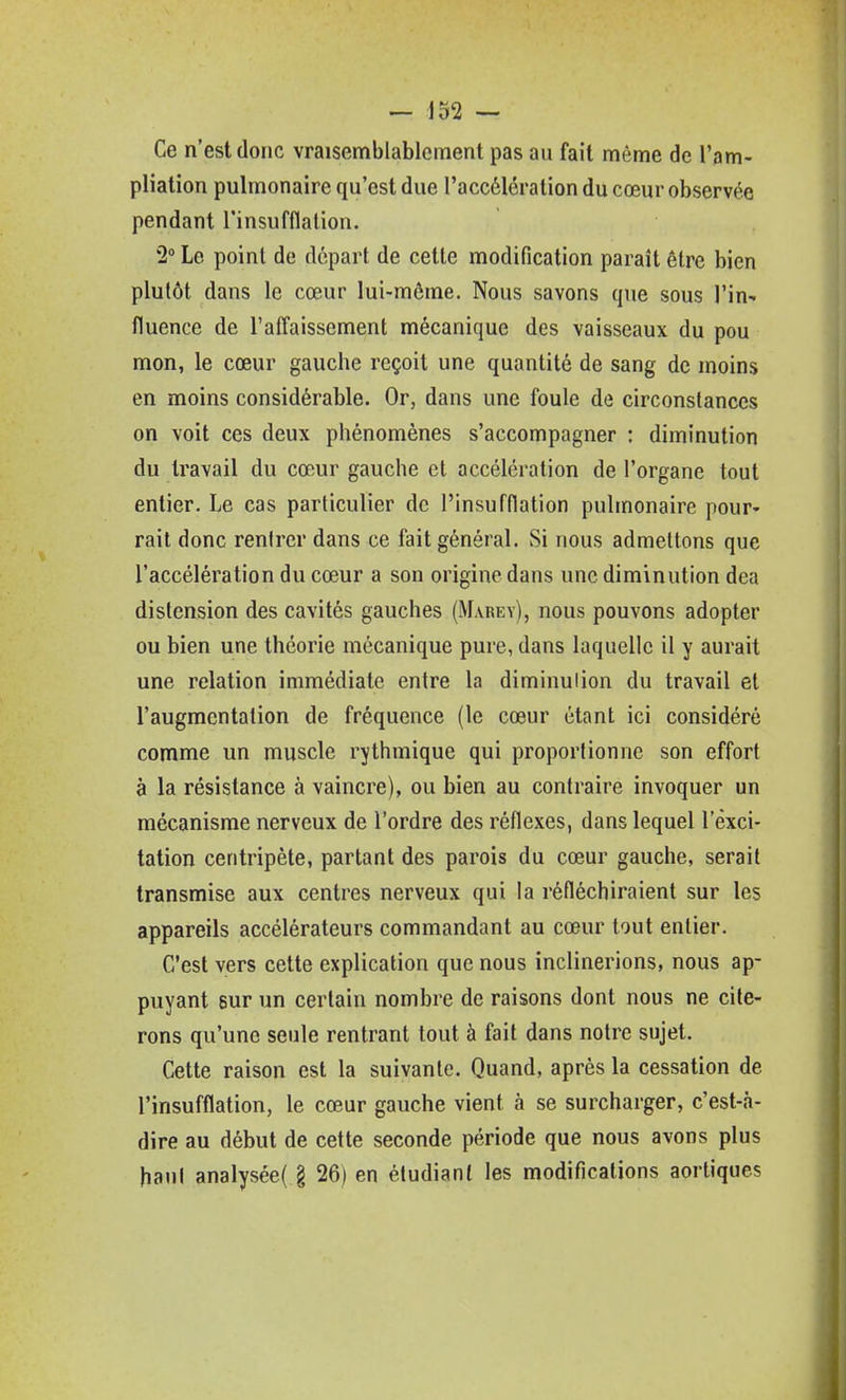 Ce n'est donc vraisemblablement pas au fait même de l'am- pliation pulmonaire qu'est due l'accélération du cœur observée pendant l'insufflation. 2° Le point de départ de cette modification paraît être bien plutôt dans le cœur lui-même. Nous savons que sous l'in- fluence de raflaissement mécanique des vaisseaux du pou mon, le cœur gauche reçoit une quantité de sang de moins en moins considérable. Or, dans une foule de circonstances on voit ces deux phénomènes s'accompagner : diminution du travail du cœur gauche et accélération de l'organe tout entier. Le cas particulier de l'insufflation pulmonaire pour» rait donc rentrer dans ce fait général. Si nous admettons que l'accélération du cœur a son origine dans une diminution dea distension des cavités gauches (Mauey), nous pouvons adopter ou bien une théorie mécanique pure, dans laquelle il y aurait une relation immédiate entre la diminution du travail et l'augmentation de fréquence (le cœur étant ici considéré comme un muscle rythmique qui proportionne son effort à la résistance à vaincre), ou bien au contraire invoquer un mécanisme nerveux de l'ordre des réflexes, dans lequel l'exci- tation centripète, partant des parois du cœur gauche, serait transmise aux centres nerveux qui la réfléchiraient sur les appareils accélérateurs commandant au cœur tout entier. C'est vers cette explication que nous inclinerions, nous ap- puyant sur un certain nombre de raisons dont nous ne cite- rons qu'une seule rentrant tout à fait dans notre sujet. Cette raison est la suivante. Quand, après la cessation de l'insufflation, le cœur gauche vient à se surcharger, c'est-à- dire au début de cette seconde période que nous avons plus haut analysée( § 26) en étudiant les modifications aortiques