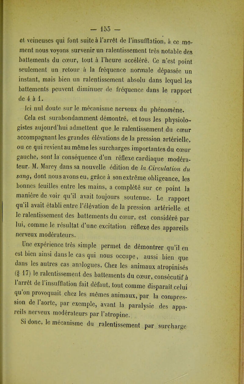 —- 155 — et veineuses qui font suite à l'arrêt de l'insulïlatîon, à ce mo- ment nous voyons survenir un ralenlissement très notable des battements du cœur, tout à l'heure accéléré. Ce n'est point seulement un retour à la fréquence normale dépassée un instant, mais bien un ralentissement absolu dans lequel les battements peuvent diminuer de fréquence dans le rapport de 4 à 1. Ici nul doute sur le mécanisme nerveux du phénomène. Cela est surabondamment démontré, et tous les physiolo- gistes aujourd'hui admettent que le ralentissement du cœur accompagnant les grandes élévations de la pression artérielle, ou ce qui revient au même les surcharges importantes du cœur gauche, sont la conséquence d'un réflexe cardiaque modéra- teur. M. Marey dans sa nouvelle édition de la Circulation du sang, dont nous avons eu, grâce à son extrême obligeance, les bonnes feuilles entre les mains, a complété sur ce point la manière de voir qu'il avait toujours soutenue. Le rapport qu'il avait établi entre l'élévation de la pression artérielle et le ralentissement des battements du cœur, est considéré par lui, comme le résultat d'une excitation réflexe des appareils nerveux modérateurs. Une expérience très simple permet de démontrer qu'il en est bien ainsi dans le cas qui nous occupe, aussi bien que dans les autres cas analogues. Chez les animaux alropinisés (§ 17) le ralentissement des battements du cœur, consécutif à l'arrêt de l'insufflation fait défaut, tout comme disparaît celui qu'on provoquait chez les mêmes animaux, par la compres- sion de l'aorte, par exemple, avant la paralysie des appa- reils nerveux modérateurs par l'atropine. Si donc, le mécanisme du ralentissement par surcharge