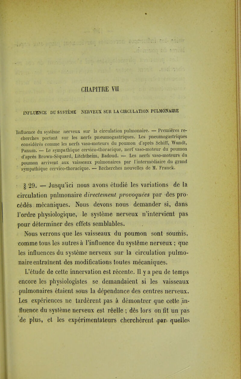 LmUBNCE DU SYSTÈME ^EUVEUX SUR LA CIRCULATIOIS PULMONAIRE Influence du système nerveux sur la circulation pulmonaire. — J'remières re- cherches portant sur les nerfs pneumogastriques. Les pneumogastriques considérés comme les nerfs vaso-moteurs du poumon d'après Schiff, Wundt, Panam. — Le sympathique cervico-thoraciquc, nerf vaso-moteur du poumon d'après Brown-Séquard, Litchtheim, Badoud. — Les nerfs vaso-moteurs du poumon arrivent aux vaisseaux pulmonaires par l'intermédiaire du grand sympathique cervico-thoracique. — Recherches nouvelles de M. Franck. g 29. — Jusqu'ici nous avons étudié les variations de la circulation pulmonaire directement provoquées par des pro- cédés mécaniques. Nous devons nous demander si, dans l'ordre physiologique, le système nerveux n'intervient pas pour déterminer des effets semblables. Nous verrons que les vaisseaux du poumon sont soumis, comme tous les autres à l'influence du système nerveux ; que les influences du système nerveux sur la circulation pulmo- naire entraînent des modifications toutes mécaniques. L'étude de cette innervation est récente. Il y a peu de temps encore les physiologistes se demandaient si les vaisseaux pulmonaires étaient sous la dépendance des centres nerveux. Les expériences ne lardèrent pas à démontrer que cette jin- fluence du système nerveux est réelle ; dès lors on fit un pas de plus, et les expérimentateurs cherchèrent -par. quelles
