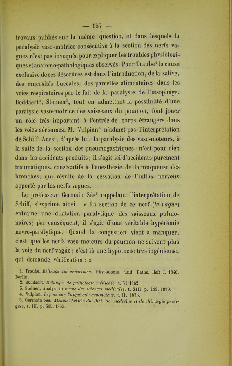 travaux publiés sur la même question, et dans lesquels la paralysie vaso-motrice consécutive à la section des nerfs va- gues n'est pas invoquée pour expliquer les troubles physiologi- ques et anatomo-palhologiques observés. Pour Traube' la cause exclusive de ces désordres est dans l'introduction, delà salive, des mucosités buccales, des parcelles alimentaires dans les voies respiratoires par le fait de la paralysie de l'œsophage. Boddaerl-, Steinen% tout en admettant la possibilité d'une paralysie vaso-motrice des vaisseaux du poumon, font jouer un rôle très important à l'entrée de corps étrangers dans les voies aériennes. M. Vulpian* n'admet pas l'interprétation de Schiff. Aussi, d'après lui, la paralysie des vaso-moteurs, à la suite de la section des pneumogastriques, n'est pour rien dans les accidents produits ; il s'agit ici d'accidents purement traumatiques, consécutifs à l'anesthésie de la muqueuse des bronches, qui résulte de la cessation de l'influx nerveux apporté par les nerfs vagues. Le professeur Germain Sée^ rappelant l'interprétation de Schiff, s'exprime ainsi : « La section de ce nerf {le vague) entraine une dilatation paralytique des vaisseaux pulmo- naires; par conséquent, il s'agit d'une véritable hypérémie nevro-paralytique. Quand la congestion vient à manquer, c'est que les nerfs vaso-moteurs du poumon ne suivent plus la voie du nerf vague ; c'est là une hypothèse très ingénieuse, qui demande vérification : » 1. Traube. lieitrage zur expenmen. Physiologio. und. Pathe. Heft I. 184G. Berlin. 2. Boddaert. Mélanges de paUxologie médicale, t. VI 1862. 3. Sleinen. .Analyse in hevue des sciences médicales, t. XIII. p. H8. 1879. 4. Vulpian. Leçons sur l'appareil vaso-moieur, f. II. 1875. 5. Germain Sée. Alskme. Article du Dict. de médecine et de chirurgie prati- ques, t. III, p. 365.1805.