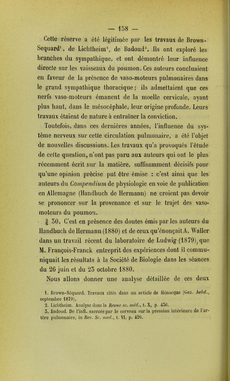 Celle réserve a élé légitimée par les Iravaux de Brown- Sequard*, de LichtheimS de Badoud% Ils ont exploré les branches du sympalhique, et ont démontré leur influence directe sur les vaisseaux du poumon. Ces auteurs concluaient en faveur de la présence de vaso-moteurs pulmonaires dans le grand sympathique Ihoracique; ils admettaient que ces nerfs vaso-moteurs émanent de la moelle cervicale, ayant plus haut, dans le mésocéphale, leur origine profonde. Leurs travaux étaient de nature à entraîner la conviction. Toutefois, dans ces dernières années, l'influenee du sys* tème nerveux sur cette circulation pulmonaire, a été l'objet de nouvelles discussions. Les travaux qu'a provoqués l'étude de celte question, n'ont pas paru aux auteurs qui ont le plus récemment écrit sur la matière, suffisamment décisifs pour qu'une opinion précise put être émise : c'est ainsi que les auteurs du Compendium de physiologie en voie de publication en Allemagne (Handbuch de Hermann) ne croient pas devoir se prononcer sur la provenance et sur le trajet des vaso- moteurs du poumon. • g 50. C'est en présence des doutes émis par les auteurs du Handbuch de Hermann (1880) et de ceux qu'énonçait A. Waller dans un travail récent du laboratoire de Ludwig (1879), que M. François-Franck entreprit des expériences dont il commu- niquait les résultats à la Société de Biologie dans les séances du 26 juin et du 23 octobre 1880. Nous allons donner une analyse détaillée de ces deux 1. Brown-Séquard. Travaux cités dans un article de Hénocque (G»?. Mbd., septembre 1879). 2. Liclilheim. Analyse dans la Revue se. med., t. X, p. 436. 3. Badoud. De l'infl. exercée par le cerveau sur la pression intérieure de l'ar- tère pulmonaire, in Rei'. Se. med., t. YI, p. 426.