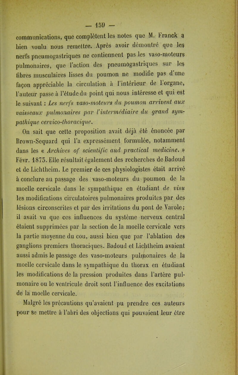 communications, que complètent les notes que M. Franck a bien voulu nous remettre. Après avoir démontré que les nerfs pneumogastriques ne contiennent pas les vaso-moteurs pulmonaires, que l'action des pneumogastriques sur les Gbres musculaires lisses du poumon ne modifie pas d'une façon appréciable la circulation à l'intérieur de l'organe, l'auteur passe à l'étude du point qui nous intéresse et qui est le suivant : Les nerfs vaso-moteurs du poumon arrivent aux vaisseaux pulmonaires par Vintermédiaire du grand sijm- pathique cervico-thoracique. On sait que cette proposition avait déjà été énoncée par Brown-Scquard qui l'a expressément formulée, notamment dans les « Archives of scienlific aud practical medicine. » Févr. 1873. Elle résultait également des recherches de Badoud et de Lichtheim. Le premier de ces physiologistes était arrivé à conclure au passage des vaso-moteurs du poumon de la moelle cervicale dans le sympathique en étudiant de visu les modifications circulatoires pulmonaires produites par des lésions circonscrites et par des irritations du pont de Varole; il avait vu que ces influences du système nerveux central étaient supprimées par la section de la moelle cervicale vers la partie moyenne du cou, aussi bien que par l'ablation des ganglions premiers Ihoraciques. Badoud et Licjilheim avaient aussi admis le passage des vaso-moteurs pulrjnonaires de la moelle cervicale dans le sympathique du thorax en étudiant les modifications de la pression produites dans l'artère pul- monaire ou le ventricule droit sont l'influence des excitations de la moelle cervicale. Malgré les précautions qu'avaient pu prendre ces auteurs pour Se mettre à l'abri des objections qui pouvaient leur être