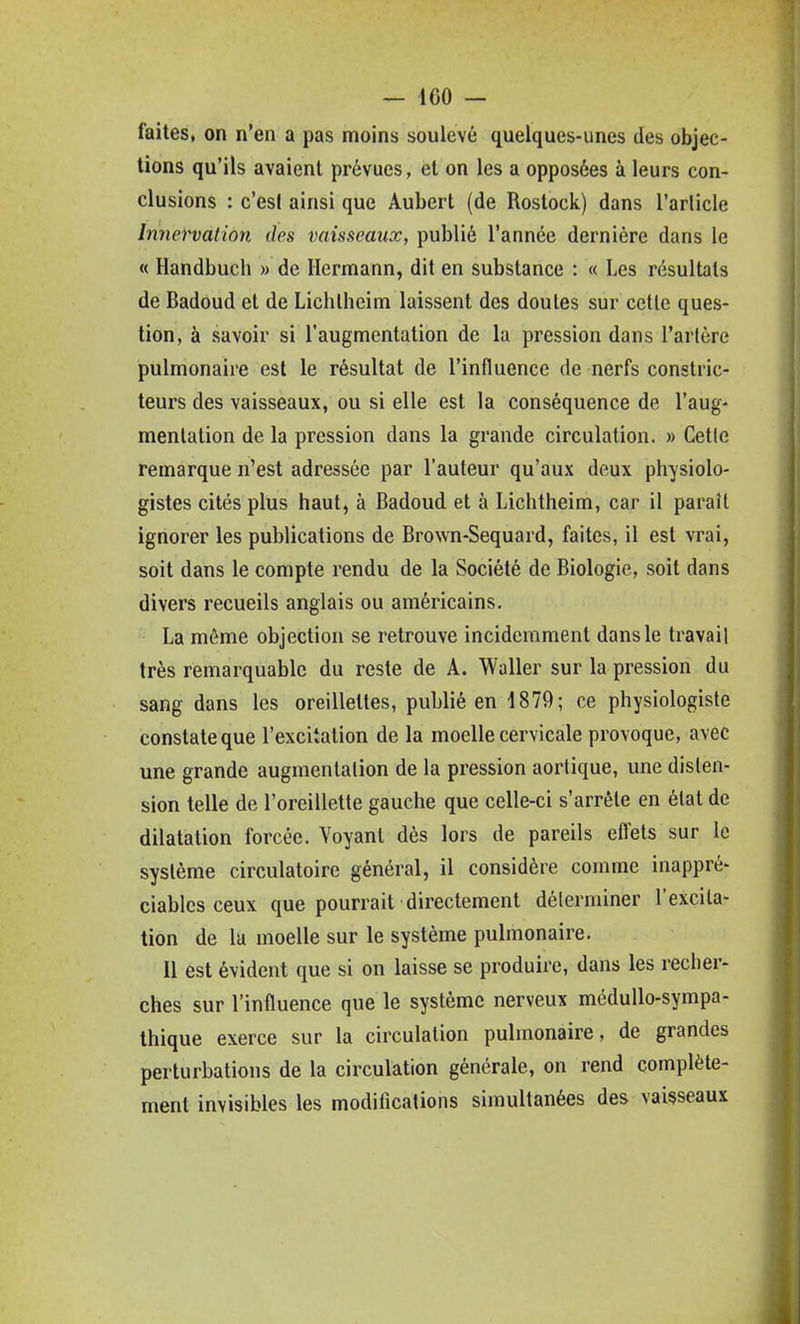 — IGO — faites, on n'en a pas moins soulevé quelques-unes des objec- tions qu'ils avaient prévues, et on les a opposées à leurs con- clusions : c'est ainsi que Aubert (de Rostock) dans l'arlicle Innervation des vaisseaux, publié l'année dernière dans le « Handbuch » de Hermann, dit en substance : « Les résultats de Badoud et de Lichlheim laissent des doutes sur cette ques- tion, à savoir si l'augmentation de la pression dans l'artère pulmonaire est le résultat de l'influence de nerfs constric- teurs des vaisseaux, ou si elle est la conséquence de l'aug- mentation de la pression dans la grande circulation. » Cette remarque n'est adressée par l'auteur qu'aux deux physiolo- gistes cités plus haut, à Badoud et à Lichtheim, car il paraît ignorer les publications de Brown-Sequard, faites, il est vrai, soit dans le compte rendu de la Société de Biologie, soit dans divers recueils anglais ou américains. La même objection se retrouve incidemment dans le travail très remarquable du reste de A. Waller sur la pression du sang dans les oreillettes, publié en 1879; ce physiologiste constate que l'excitation de la moelle cervicale provoque, avec une grande augmentation de la pression aortique, une disten- sion telle de l'oreillette gauche que celle-ci s'arrête en étal de dilatation forcée. Voyant dès lors de pareils effets sur le système circulatoire général, il considère comme inappré- ciables ceux que pourrait directement déterminer l'excita- tion de la moelle sur le système pulmonaire. Il est évident que si on laisse se produire, dans les recher- ches sur l'influence que le système nerveux mcduUo-sympa- thique exerce sur la circulation pulmonaire, de grandes perturbations de la circulation générale, on rend complète- ment invisibles les modilications simultanées des vaisseaux