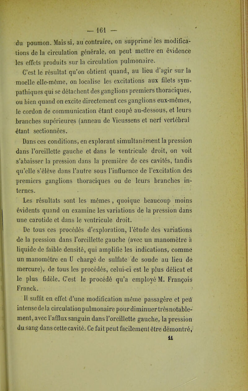 du poumon. Mais si, au contraire, on supprime les modifica- tions de la circulation générale, on peut mettre en évidence les effets produits sur la circulation pulmonaire. C'est le résultat qu'on obtient quand, au lieu d'agir sur la moelle elle-même, on localise les excitations aux filets sym- pathiques qui se détachent des ganglions premiers thoraciques, ou bien quand on excite directement ces ganglions eux-mêmes, le cordon de communication étant coupé au-dessous, et leurs branches supérieures (anneau de Vieussens et nerf vertébral étant sectionnées. Dans ces conditions, en explorant simultanément la pression dans l'oreillelte gauche et dans le ventricule droit, on voit s'abaisser la pression dans la première de ces cavités, tandis qu'elle s'élève dans l'autre sous l'influence de l'excitation des premiers ganglions thoraciques ou de leurs branches in- ternes. Les résultats sont les mêmes, quoique beaucoup moins évidents quand on examine les variations de la pression dans une carotide et dans le ventricule droit. De tous ces procédés d'exploration, l'étude des variations de la pression dans l'oreillette gauche (avec un manomètre à liquide de faible densité, qui amplifie les indications, comme un manomètre en U chargé de sulfate de soude au lieu dé mercure), de tous les procédés, celui-ci est le plus délicat et le plus fidèle. C'est le procédé qu'a employé M. François Franck. U suffit en effet d'une modification môme passagère et peil intensedela circulationpulmonaire pour diminuer trèsnotable- ment, avec l'afflux sanguin dans l'oreillette gauche, la pression du sang dans cette cavité. Ce fait peut facilement être démontré,- U