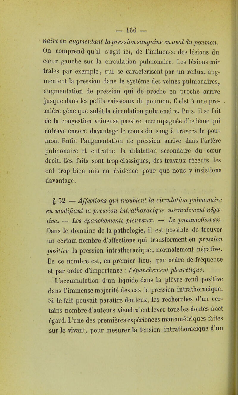 naire en augmentant lapression sanguine en aval du poumon. On comprend qu'il s'agit ici, de l'influence des lésions du cœur gauche sur la circulation pulmonaire. Les lésions mi- trales par exemple, qui se caractérisent par un reflux, aug- mentent la pression dans le système des veines pulmonaires, augmentation de pression qui de proche en proche arrive jusque dans les petits vaisseaux du poumon. C'elst à une pre- mière gêne que subit la circulation pulmonaire. Puis, il se fait de la congestion veineuse passive accompagnée d'œdème qui entrave encore davantage le cours du sang à travers le pou- mon. Enfin l'augmentation de pression arrive dans l'artère pulmonaire et entraîne la dilatation secondaire du cœur droit. Ces faits sont trop classiques, des travaux récents les ont trop bien mis en évidence pour que nous y insistions davantage. g 52 — Affections qui troublent la circulation pulmonaire en modifiant la pression inlrathoracique normalement néga- tive, — Les épanchements pleuraux. — Le pneumothorax. Dans le domaine de la pathologie, il est possible de trouver un certain nombre d'affections qui transforment en pression positive lapression intrathoracique, normalement négative. De ce nombre est, en premier lieu, par ordre de fréquence et par ordre d'importance : l'épanchement pleurétique. L'accumulation d'un liquide dans la plèvre rend positive dans l'immense majorité des cas la pression intrathoracique. Si le fait pouvait paraître douteux, les recherches d'un cer- tains nombre d'auteurs viendraient lever tous les doutes à cet égard. L'une des premières expériences manométriques faites sur le vivant, pour mesurer la tension intrathoracique d'un