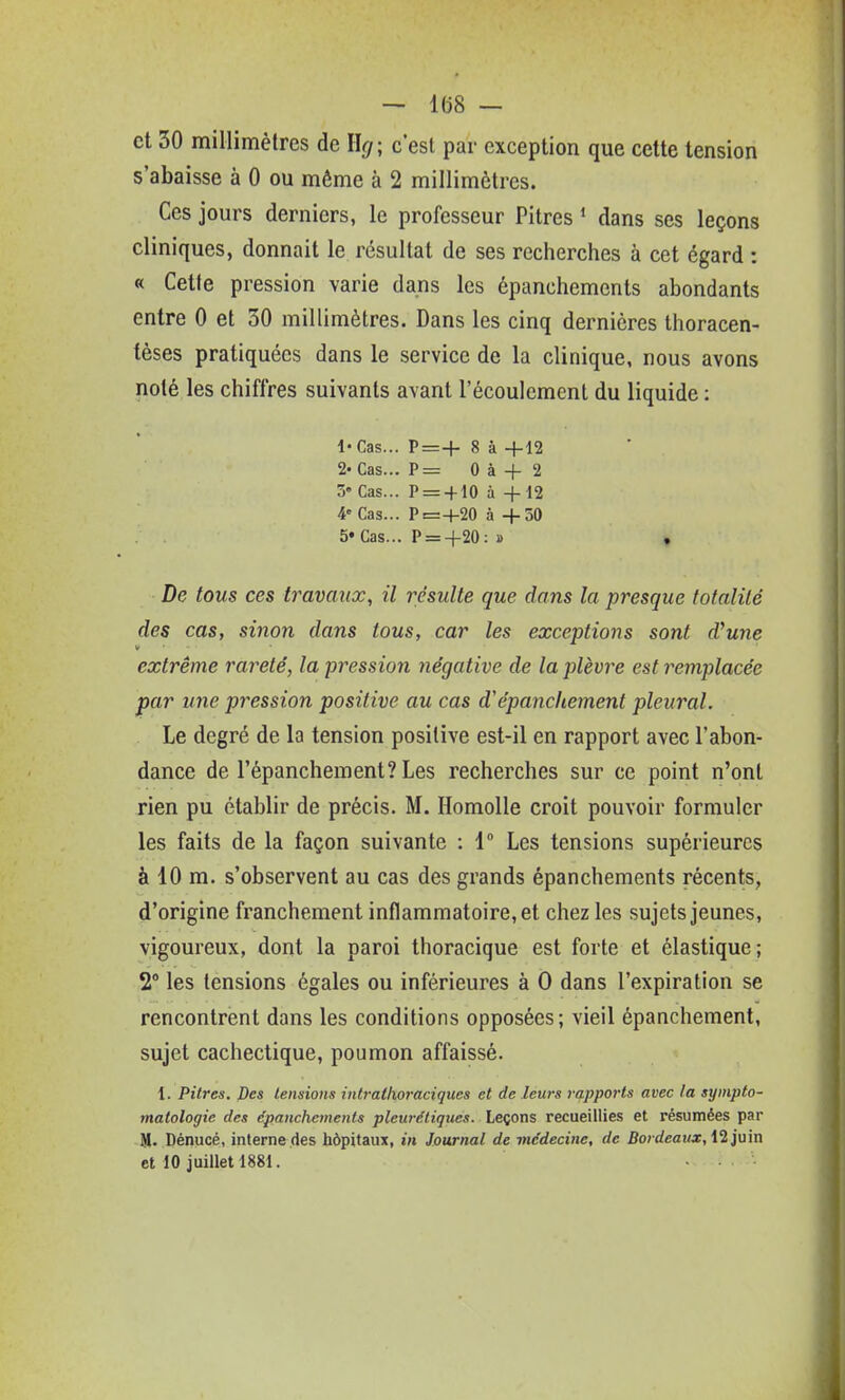 et 30 millimètres de llg- c'est par exception que cette tension s'abaisse à 0 ou même à 2 millimètres. Ces jours derniers, le professeur Pitres * dans ses leçons cliniques, donnait le résultat de ses recherches à cet égard : « Cette pression varie dans les épanchements abondants entre 0 et 30 millimètres. Dans les cinq dernières thoracen- tèses pratiquées dans le service de la clinique, nous avons noté les chiffres suivants avant l'écoulement du liquide : l'Cas... P=+ 8 à +12 2« Cas... P= 0 à + 2 3» Cas... P = + 10 à 4-12 4 Cas... P=+20 à -f 50 5« Cas... P = +20: » » De tous ces travaux, il résulte que dans la presque totalité des cas, sinon dans tous, car les exceptions sont d^une extrême rareté, la pression négative de la plèvre est remplacée par une pression positive au cas d'épancitement pleural. Le degré de la tension positive est-il en rapport avec l'abon- dance de répanchement?Les recherches sur ce point n'ont rien pu établir de précis. M. Homolle croit pouvoir formuler les faits de la façon suivante : 1° Les tensions supérieures à 10 m. s'observent au cas des grands épanchements récents, d'origine franchement inflammatoire, et chez les sujets jeunes, vigoureux, dont la paroi thoracique est forte et élastique; 2° les tensions égales ou inférieures à 0 dans l'expiration se rencontrent dans les conditions opposées; vieil épanchement, sujet cachectique, poumon affaissé. 1. Pitres. Des tensions intrattioraciques et de leurs ref.pports avec la sympto- matologic des épanchements pleurdtiqnes. Leçons recueillies et résumées par M. Dénucé, interne des hôpitaux, in Journal de médecine, de Bordeaux, M']\i'm et 10 juillet 1881.