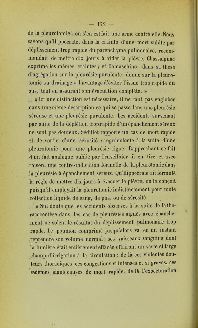 de la pleurotomie : on s'en est'fait une arme contre elle.Nous savons qu'llippocrate, dans la crainte d'une mort subite par déplissement trop rapide du parenchyme pulmonaire, recom- mandait de mettre dix jours à vider la plèvre, Chassaignac exprime les mômes craintes ; et Damaschino, dans sa thèse d'agrégation sur la pleurésie purulente, donne sur la pleuro- tomie au drainage « l'avantage d'éviter l'issue trop rapide du pus, tout en assurant son évacuation complète. » « Ici une distinction est nécessaire, il ne faut pas englober dans une même description ce qui se passe dans une pleurésie séreuse et une pleurésie purulente. Les accidents survenant par suite de la déplélion trop rapide d'un épanchement séreux ne sont pas douteux. Sédillot rapporte un cas de mort rapide Bt de sortie d'une sérosité sanguinolente à la suite d'une pleurotomie pour une pleurésie aiguë. Rapprochant ce fait d'un fait analogue publié par Cruveilhier, il en tire et avec raison, une contre-indication formelle de la pleurotomie dans la pleurésie à épanchement séreux. Qu'Hippocrate ait formulé la règle de mettre dix jours à évacuer la plèvre, on le conçoit puisqu'il employait la pleurotomie indistinctement pour toute collection liquide de sang, de pus, ou de sérosité. « Nul doute que les accidents observés à la suite de làtho- xacocentèse dans les cas de pleurésies aiguës avec épanche- .ment ne soient le résultat du déplissement pulmonaire trop rapde. Le poumon comprimé jusqu'alors va en un instant reprendre son volume normal ; ses vaisseaux sanguins dont la lumière était entièrement effacée offriront un vaste et large champ d'irrigation à la circulation : de là ces violentes dou- leurs thoraciques, ces congestions si intenses et si graves, ces œdèmes aigus causes de mort rapide; de là l'expectoration