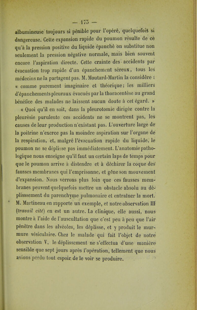 albumineuse toujours si pénible pour l'opéré, quelquefois si dangereuse. Celle expansion rapide du poumon résulte de cè qu'à la pression positive du liquide épanché on substitue non seulement la pression négative normale, mais bien souvent encore raspiration directe. Cette crainte des accidents par évacuation trop rapide d'un épanchement séreux, tous les médecins ne la partagent pas. M. Moutard-Martin la considère : « comme purement imaginaire et théorique; les milliers d'épanchemenispleuraux évacués parla thoracentèse au grand bénéfice des malades ne laissent aucun doute à cet égard. » « Quoi qu'il en soit, dans la pleurotomie dirigée contre la pleurésie purulente ces accidents ne se montrent pas, les causes de leur production n'existant pas. L'ouverture large de la poitrine n'exerce pas la moindre aspiration sur l'organe dé la respiration, et, malgré l'évacuation rapide du liquide, le poumon ne se déplisse pas immédiatement. L'anatomiepatho- logique nous enseigne qu'il faut un certain laps de temps pour que le poumon arrive à distendre et à déchirer la coque dès' fausses membranes qui l'emprisonne, et gêne son mouvement d'expansion. Nous verrons plus loin que ces fausses mem- branes peuvent quelquefois mettre un obstacle absolu au dé- plisssement du parenchyme pulmonaire et entraîner la mort. M. Martineau en rapporte un exemple, et notre observation III {travail cité) en est un autre. La clinique, elle aussi, nous montre à l'aide de l'auscultation que c'est peu à peu que l'air pénètre dans les alvéoles, les déplisse, et y produit le mur-, mure vésiculaire. Chez le malade qui fait l'objet de notre observation V, le déplissement ne s'effectua d'une manière sensible que sept jours après l'opération, tellement que nous avions perdu tout espoir de le voir se produire.