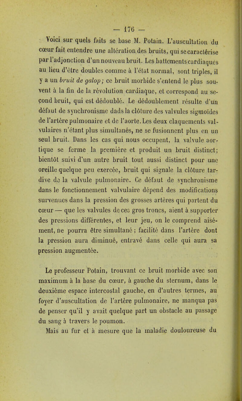 — 170 — Voici sur quels faits se base M. Potain. L'auscultation du cœur fait entendre une altération des bruits, qui se caractérise par l'adjonction d'un nouveau bruit. Les battements cardiaques au lieu d'être doubles comme à l'état normal, sont triples, il y a un h^uil de galop; ce bruit morbide s'entend le plus sou- vent à la fin de la révolution cardiaque, et correspond au se- çond bruit, qui est dédoublé. Le dédoublement résulte d'un défaut de synchronisme dads la clôture des valvules sigmoïdes de l'artère pulmonaire et de l'aorte. Les deux claquements val- vulaires n'étant plus simultanés, ne se fusionnent plus en un seul bruit. Dans les cas qui nous occupent, la valvule aor- tique se ferme la première et produit un bruit distinct; bientôt suivi d'un autre bruit tout aussi distinct pour une oreille quelque peu exercée, bruit qui signale la clôture tar- dive dû la valvule pulmonaire. Ce défaut de synchronisme dans le fonctionnement valvulaire dépend des modifications survenues dans la pression des grosses artères qui partent du cœur — que les valvules de ces gros troncs, aient à supporter des pressions différentes, et leur jeu, on le comprend aisé- ment, ne pourra être simultané ; facilité dans l'artère dont la pression aura diminué, entravé dans celle qui aura sa pression augmentée. Le professeur Potain, trouvant ce bruit morbide avec son maximum à la base du cœur, à gauche du sternum, dans le deuxième espace intercostal gauche, en d'autres termes, au foyer d'auscultation de l'artère pulmonaire, ne manqua pas de penser qu'il y avait quelque part un obstacle au passage du sang à travers le poumon. Mais au fur et à mesure que la maladie douloureuse du