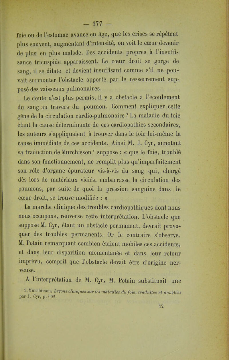 foie ou de l'estomac avance en âge, que les crises se répètent plus souvent, augmentant d'intensitô, on voit le cœur devenir de plus en plus malade. Des accidents propres à l'insuffi- sance tricuspide apparaissent. Le cœur droit se gorge de sang, il se dilate et devient insuffisant comme s'il ne pou- vait surmonter l'obstacle apporté par le resserrement sup- posé des vaisseaux pulmonaires. Le doute n'est plus permis, il y a obstacle à l'écoulement du sang au travers du poumon. Comment expliquer celte gêne de la circulation cardio-pulmonaire? La maladie du foie étant la cause déterminante de ces cardiopathies secondaires, les auteurs s'appliquaient à trouver dans le foie lui-même la cause immédiate de ces accidents. Ainsi M. J. Cyr, annotant sa traduction de Murchisson * suppose : « que le foie, troublé dans son fonctionnement, ne remplit plus qu'imparfaitement son rôle d'organe épurateur vis-à-vis du sang qui, chargé dès lors de matériaux viciés, embarrasse la circulation des poumons, par suite de quoi la pression sanguine dans le cœur droit, se trouve modifiée : » La marche clinique des troubles cardiopathiques dont nous nous occupons, renverse cette interprétation. L'obstacle que suppose M. Cyr, étant un obstacle permanent, devrait provo- quer des troubles permanents. Or le contraire s'observe. M. Potain remarquant combien étaient mobiles ces accidents, et dans leur disparition momentanée et dans leur retour imprévu, comprit que l'obstacle devait être d'origine ner- veuse. A l'interprétation de M. Cyr, M. Potain substituait une ■1. Murchisson, Leçons cliniques sur les -naladies du foie, traduites et annotées par J. Cyr, p. GO'2. l'i