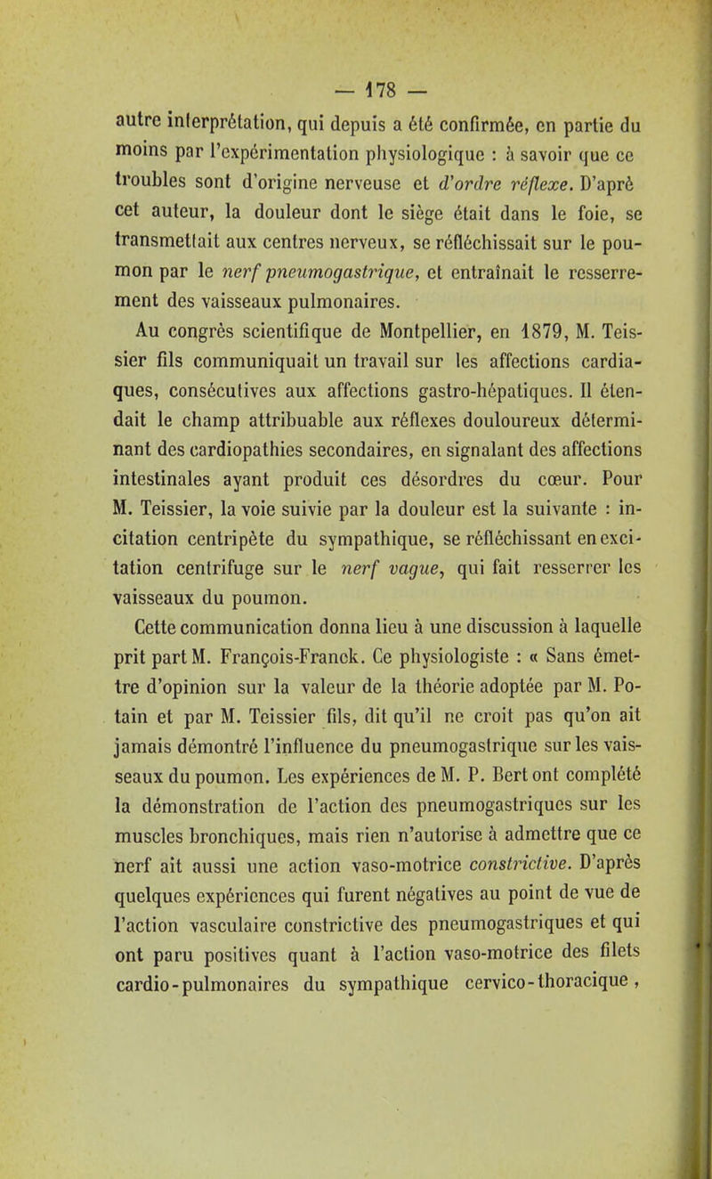 — 478 — autre inlerprétation, qui depuis a été confirmée, en partie du moins par l'cxpérimentalion physiologique : à savoir que ce troubles sont d'origine nerveuse et d'ordre réflexe. D'aprè cet auteur, la douleur dont le siège était dans le foie, se transmet!ait aux centres nerveux, se réfléchissait sur le pou- mon par le nerf pneumogastrique, et entraînait le resserre- ment des vaisseaux pulmonaires. Au congrès scientifique de Montpellier, en 1879, M. Teis- sier fils communiquait un travail sur les affections cardia- ques, consécutives aux affections gastro-hépatiques. Il éten- dait le champ attribuable aux réflexes douloureux détermi- nant des cardiopathies secondaires, en signalant des affections intestinales ayant produit ces désordres du cœur. Pour M. Teissier, la voie suivie par la douleur est la suivante : in- citation centripète du sympathique, se réfléchissant en exci- tation centrifuge sur le nerf vague, qui fait resserrer les vaisseaux du poumon. Cette communication donna lieu à une discussion à laquelle prit part M. François-Franck. Ce physiologiste : « Sans émet- tre d'opinion sur la valeur de la théorie adoptée par M. Po- tain et par M. Teissier fils, dit qu'il ne croit pas qu'on ait jamais démontré l'influence du pneumogastrique sur les vais- seaux du poumon. Les expériences de M, P. Bert ont complété la démonstration de l'action des pneumogastriques sur les muscles bronchiques, mais rien n'autorise à admettre que ce nerf ait aussi une action vaso-motrice conslrictive. D'après quelques expériences qui furent négatives au point de vue de l'action vasculaire conslrictive des pneumogastriques et qui ont paru positives quant à l'action vaso-motrice des filets cardio-pulmonaires du sympathique cervico-thoracique,