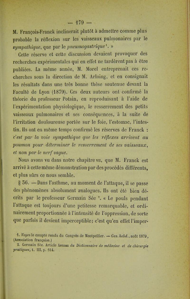 M. François-Franck inclinerait plutôt à admettre comme plus probable la rôllexion sur les vaisseaux pulmonaires par le sijmpalhique, que par le pneumogastrique K » Cette réserve et cette discussion devaient provoquer des recherches expérimentales qui en effet ne lardèrent pas à être publiées. La même année, M. Morel entreprenait ces re- cherches sous la direction de M. Arloing, et en consignait les résultats dans une très bonne thèse soutenue devant la Faculté de Lyon (1879). Ces deux auteurs ont confirmé la théorie du professeur Potain, en reproduisant à l'aide de l'expérimentation physiologique, le resserrement des petits vaisseaux pulmonaires et ses conséquences, à la suite de l'irritation douloureuse portée sur le foie, l'estomac, l'intes- tin. Ils ont en même temps confirmé les réserves de Franck : c'est par la voie sympathique que les réflexes arrivent au poumon pour déterminer le resserrement de ses vaisseaux, et non par le nerf vague. Nous avons vu dans notre chapitre vn, que M. Franck est arrivé à cette même démonstration par des procédés différents, et plus sûrs ce nous semble. § 36. —Dans l'asthme, au moment de l'attaque, il se passe des phénomènes absolument analogues. Ils ont été bien dé- crits par le professeur Germain Sée ^ « Le pouls pendant l'attaque est toujours d'une petitesse remarquable, et ordi- nairement proportionnée à l'intensité de l'oppression, de sorte que parfois il devient imperceptible; c'est qu'en effet l'imper- 1. Voyez le compte rendu du Congrès de Montpellier. — Gaz. hebd., août 1879, (Association française.) 2. Germain Soe. Article Asiume du Dictionnaire de médecine et de chirurgie pratiques, l. III, p. 514.