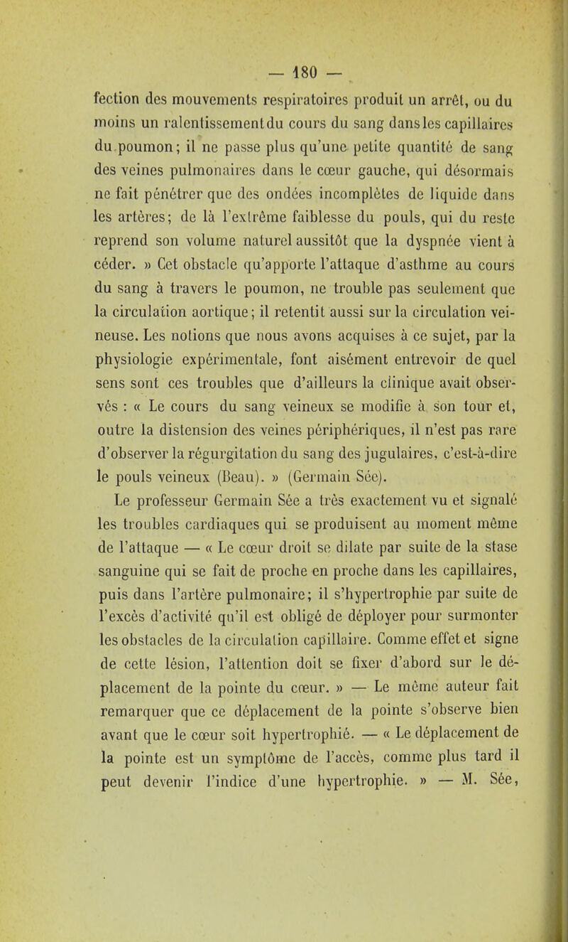 fection des mouvements respiratoires produit un arrêt, ou du moins un ralentissement du cours du sang dans les capillaires du poumon; il ne passe plus qu'une petite quantité de sang des veines pulmonaires dans le cœur gauche, qui désormais ne fait pénétrer que des ondées incomplètes de liquide dans les artères; de là l'exlrôme faiblesse du pouls, qui du reste reprend son volume naturel aussitôt que la dyspnée vient à céder. » Cet obstacle qu'apporte l'attaque d'asthme au cours du sang à travers le poumon, ne trouble pas seulement que la circulation aortique; il retentit aussi sur la circulation vei- neuse. Les notions que nous avons acquises à ce sujet, par la physiologie expérimentale, font aisément entrevoir de quel sens sont ces troubles que d'ailleurs la clinique avait obser- vés : « Le cours du sang veineux se modifie à son tour et, outre la distension des veines périphériques, il n'est pas rare d'observer la régurgitation du sang des jugulaires, c'est-à-dire le pouls veineux (Beau). » (Germain Sce). Le professeur Germain Sée a très exactement vu et signalé les troubles cardiaques qui se produisent au moment môme de l'attaque — « Le cœur droit se dilate par suite de la stase sanguine qui se fait de proche en proche dans les capillaires, puis dans l'artère pulmonaire; il s'hyperlrophie par suite de l'excès d'activité qu'il est obligé de déployer pour surmonter les obstacles de la circulation capillaire. Comme effet et signe de cette lésion, l'attention doit se fixer d'abord sur le dé- placement de la pointe du creur. » — Le même auteur fait remarquer que ce déplacement de la pointe s'observe bien avant que le cœur soit hypertrophié. —- « Le déplacement de la pointe est un symptôme de l'accès, comme plus tard il peut devenir l'indice d'une hypertrophie. » — M. Sée,