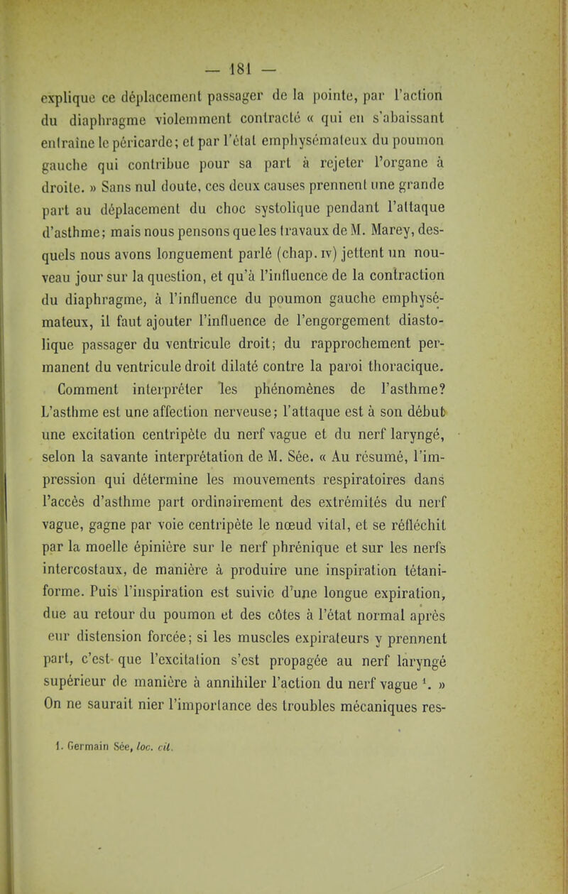 explique ce déplacement passager de la pointe, par l'action du diaphragme violemment contracté « qui en s'abaissant entraîne le péricarde; et par l'état emphysémateux du poumon gauche qui contribue pour sa part à rejeter l'organe à droite. » Sans nul doute, ces deux causes prennent une grande part au déplacement du choc systolique pendant l'attaque d'asthme; mais nous pensons queles travaux de M. Marey, des- quels nous avons longuement parlé (chap. iv) jettent un nou- veau jour sur la question, et qu'à l'inlluence de la contraction du diaphragme, à l'influence du poumon gauche emphysé- mateux, il faut ajouter l'influence de l'engorgement diasto- lique passager du ventricule droit; du rapprochement per- manent du ventricule droit dilaté contre la paroi thoracique. Comment interpréter les phénomènes de l'aslhme? L'asthme est une affection nerveuse; l'attaque est à son débul> une excitation centripète du nerf vague et du nerf laryngé, selon la savante interprétation de M. Sée. « Au résumé, l'im- pression qui détermine les mouvements respiratoires dans l'accès d'asthme part ordinairement des extrémités du nerf vague, gagne par voie centripète le nœud vital, et se réfléchit par la moelle épiniére sur le nerf phrénique et sur les nerfs intercostaux, de manière à produire une inspiration létani- forme. Puis l'inspiration est suivie d^ujie longue expiration, due au retour du poumon et des côtes à l'état normal après eur distension forcée; si les muscles expiraleurs y prennent part, c'est- que l'excitation s'est propagée au nerf laryngé supérieur de manière à annihiler l'action du nerf vague \ » On ne saurait nier l'importance des troubles mécaniques res- 1. Germain Sée, loc. cil.