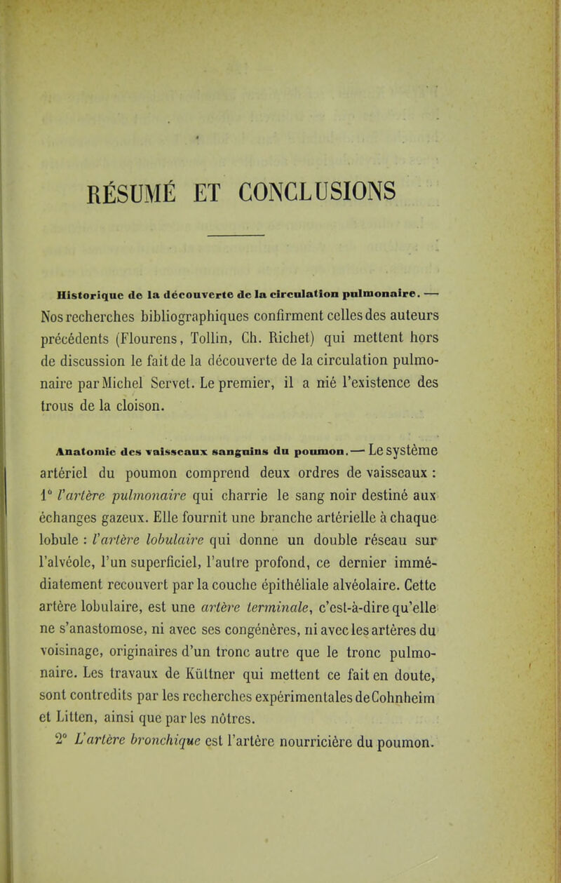RÉSUMÉ ET CONCLUSIONS Historique de la découverte de la circnlatlon pulmonaire. — Nos recherches bibliographiques confirment celles des auteurs précédents (Flourens, ToUin, Ch. Richet) qui mettent hors de discussion le fait de la découverte de la circulation pulmo- naire par Michel Servet. Le premier, il a nié l'existence des trous de la cloison. Anatomic des vaisseaux sanguins du poumon.—■ Le Système artériel du poumon comprend deux ordres de vaisseaux : 1 l'artère ■pulmonaire qui charrie le sang noir destiné aux échanges gazeux. Elle fournit une branche artérielle à chaque lobule : Vartère lobulaire qui donne un double réseau sur l'alvéole, l'un superficiel, l'autre profond, ce dernier immé- diatement recouvert par la couche épithéliale alvéolaire. Cette artère lobulaire, est une artère terminale, c'est-à-dire qu'elle ne s'anastomose, ni avec ses congénères, ni avec les artères du voisinage, originaires d'un tronc autre que le tronc pulmo- naire. Les travaux de Kùttner qui mettent ce fait en doute, sont contredits par les recherches expérimentales deCohnheim et Litten, ainsi que par les nôtres. 2° Vartère bronchique est l'artère nourricière du poumon.