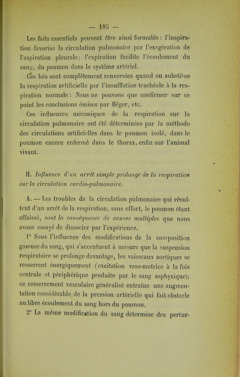 Les faits essentiels peuvent ôtre ainsi formulés : l'inspira- tion fiivorise la circulation pulmonaire par l'exagération de l'aspiration pleurale; l'expiration facilite l'écoulement du sang, du poumon dans le système aricriel. Ces lois sont complètement renversées quand on substiluc la respiration artificielle par l'insufflation trachéale à la res- piration normale : Nous ne pouvons que confirmer sur ce point les conclusions émises par Iléger, etc. Ces influences mécaniques de la respiration sur la circulation pulmonaire ont été déterminées par la méthode des circulations artificielles dans le poumon isolé, dans le poumon encore enfermé dans le thorax, enfin sur l'animal vivant. II. Influence d'un arrêt simple prolongé de la respiration sur la circulation cardio-pulmonaire. A. — Les troubles de la circulation pulmonaire qui résul- tent d'un arrôt de la respiration, sans effort, le poumon étant affaissé, sont la conséquence de causes multiples que nous avons essayé de dissocier par l'expérience. 1° Sous l'influence des modifications de la composition gazeuse du sang, qui s'accentuent à mesure que la suspension respiratoire se prolonge davantage, les vaisseaux aortiques se resserrent énergiquement (excitation vaso-motrice à la fois centrale et périphérique produite par le sang asphyxique); ce resserrement vasculaire généralisé entraîne une augmen- tation considérable de la pression artérielle qui fait obstacle au libre écoulement du sang hors du poumon. 2° La même modification du sang détermine des pertur-
