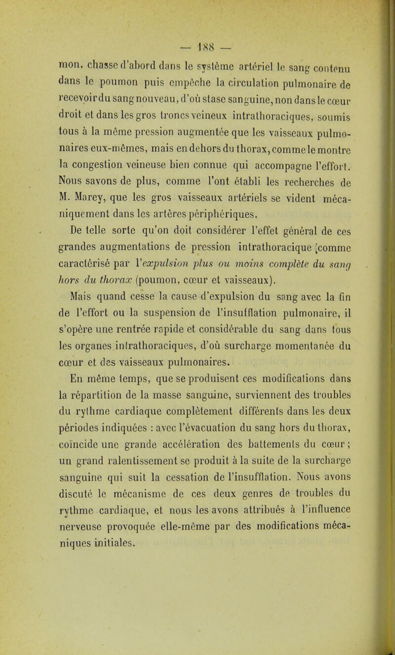 — JS8 — mon, chasse d'abord dans le système artériel le sang contenu dans le poumon puis empôohe la circulation pulmonaire de recevoir du sang nouveau, d'où stase sanguine, non dans le cœur droit et dans les gros troncs veineux intralhoraciques, soumis tous à la môme pression augmentée que les vaisseaux pulmo- naires eux-niômes, mais en dehors du thorax, comme le montre la congestion veineuse bien connue qui accompagne l'effort. Nous savons de plus, comme l'ont établi les recherches de M. Marey, que les gros vaisseaux artériels se vident méca- niquement dans les artères périphériques. De telle sorte qu'on doit considérer l'effet général de ces grandes augmentations de pression inlrathoracique -comme caractérisé par Vexpulsion plus ou moins complète du sang hors du thorax (poumon, cœur et vaisseaux). Mais quand cesse la cause d'expulsion du sang avec la fin de l'effort ou la suspension de l'insufflation pulmonaire, il s'opère une rentrée rapide et considérable du sang dans tous les organes inirathoraciques, d'où surcharge momentanée du cœur et des vaisseaux pulmonaires. En même temps, que se produisent ces modifications dans la répartition de la masse sanguine, surviennent des troubles du rythme cardiaque complètement différents dans les deux périodes indiquées : avec l'évacuation du sang hors du thorax, coïncide une grande accélération des battements du cœur ; un grand ralentissement se produit à la suite de la surcharge sanguine qui suit la cessation de l'insufflation. Nous avons discuté le mécanisme de ces deux genres de troubles du rythme cardiaque, et nous les avons attribués à l'influence nerveuse provoquée elle-même par des modifications méca- niques initiales.