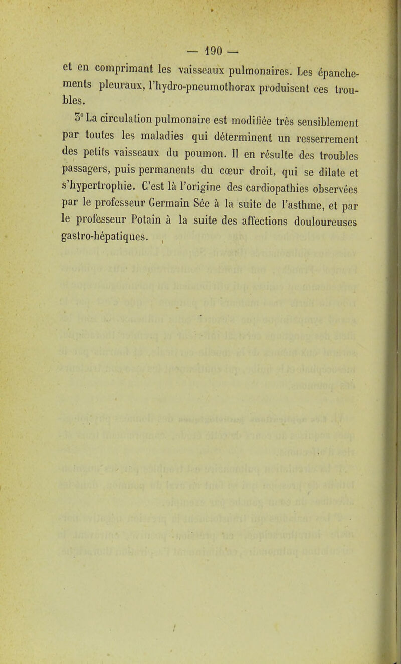 et en comprimant les vaisseaux pulmonaires. Les épanche- ments pleuraux, l'hydro-pneumolhorax produisent ces trou- bles. 5° La circulation pulmonaire est modifiée très sensiblement par toutes les maladies qui déterminent un resserrement des petits vaisseaux du poumon. Il en résulte des troubles passagers, puis permanents du cœur droit, qui se dilate et s'hypertrophie. C'est là l'origine des cardiopathies observées par le professeur Germain Sée à la suite de l'asthme, et par le professeur Potain à la suite des affections douloureuses gastro-hépatiques.