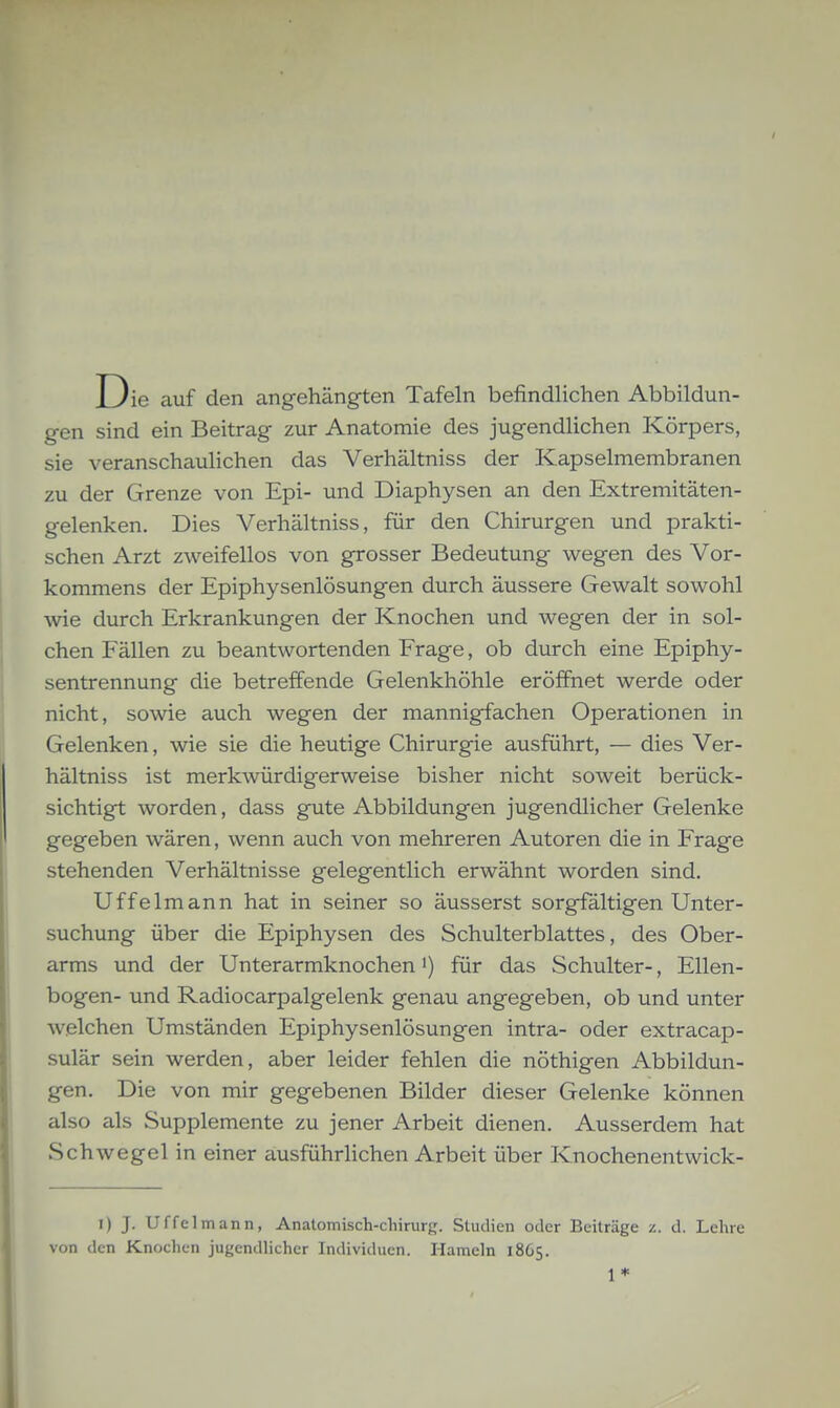 Die auf den angehängten Tafeln befindlichen Abbildun- gen sind ein Beitrag zur Anatomie des jugendlichen Körpers, sie veranschaulichen das Verhältniss der Kapselmembranen zu der Grenze von Epi- und Diaphysen an den Extremitäten- gelenken. Dies Verhältniss, für den Chirurgen und prakti- schen Arzt zweifellos von grosser Bedeutung wegen des Vor- kommens der Epiphysenlösungen durch äussere Gewalt sowohl wie durch Erkrankungen der Knochen und wegen der in sol- chen Fällen zu beantwortenden Frage, ob durch eine Epiphy- sentrennung die betreffende Gelenkhöhle eröffnet werde oder nicht, sowie auch wegen der mannigfachen Operationen in Gelenken, wie sie die heutige Chirurgie ausführt, — dies Ver- hältniss ist merkwürdigerweise bisher nicht soweit berück- sichtigt worden, dass gute Abbildungen jugendlicher Gelenke gegeben wären, wenn auch von mehreren Autoren die in Frage stehenden Verhältnisse gelegentlich erwähnt worden sind. Uffelmann hat in seiner so äusserst sorgfaltigen Unter- suchung über die Epiphysen des Schulterblattes, des Ober- arms und der Unterarmknochen i) für das Schulter-, Ellen- bogen- und Radiocarpalgelenk genau angegeben, ob und unter welchen Umständen Epiphysenlösungen intra- oder extracap- sulär sein werden, aber leider fehlen die nöthigen Abbildun- gen. Die von mir gegebenen Bilder dieser Gelenke können also als Supplemente zu jener Arbeit dienen. Ausserdem hat Schwegel in einer ausführlichen Arbeit über Knochenentwick- I) J. Uffelmann, Anatomisch-chirurg. Studien oder Beiträge z. d. Lehre von den Knochen jugendhcher Individuen. Hameln 1865. 1*