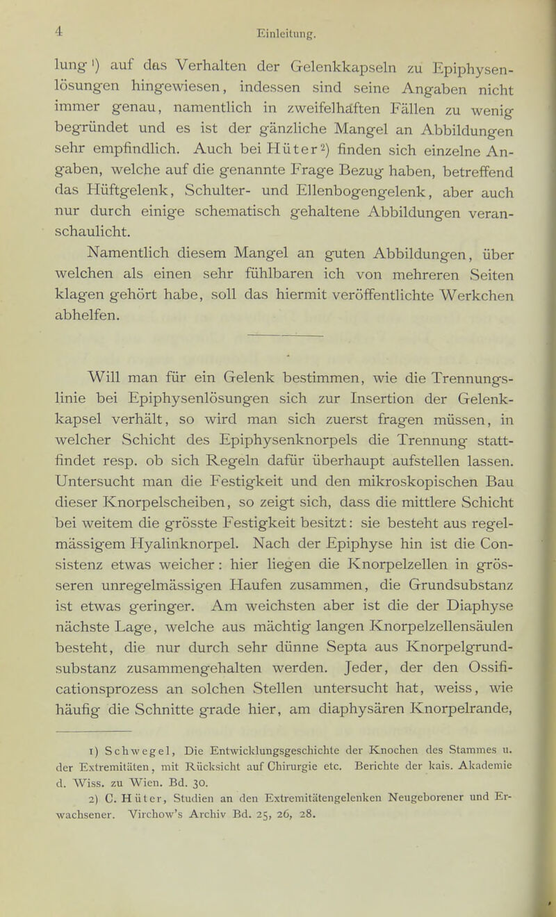 lung') auf das Verhalten der Gelenkkapseln zu Epiphysen- lösungen hingewiesen, indessen sind seine Angaben nicht immer genau, namentlich in zweifelhaften Fällen zu wenig begründet und es ist der gänzliche Mangel an Abbildungen sehr empfindlich. Auch bei Hüter 2) finden sich einzelne An- gaben, welche auf die genannte Frage Bezug haben, betreffend das Flüftgelenk, Schulter- und Ellenbogengelenk, aber auch nur durch einige schematisch gehaltene Abbildungen veran- schaulicht. Namentlich diesem Mangel an guten Abbildungen, über welchen als einen sehr fühlbaren ich von mehreren Seiten klagen gehört habe, soll das hiermit veröffentlichte Werkchen abhelfen. Will man für ein Gelenk bestimmen, wie die Trennungs- linie bei Epiphysenlösungen sich zur Insertion der Gelenk- kapsel verhält, so wird man sich zuerst fragen müssen, in welcher Schicht des Epiphysenknorpels die Trennung statt- findet resp. ob sich Regeln dafür überhaupt aufstellen lassen. Untersucht man die Festigkeit und den mikroskopischen Bau dieser Knorpelscheiben, so zeigt sich, dass die mittlere Schicht bei weitem die grösste Festigkeit besitzt: sie besteht aus regel- mässigem Hyalinknorpel. Nach der Epiphyse hin ist die Con- sistenz etwas weicher: hier liegen die Knorpelzellen in grös- seren unregelmässigen Haufen zusammen, die Grundsubstanz ist etwas geringer. Am weichsten aber ist die der Diaphyse nächste Lage, welche aus mächtig langen Knorpelzellensäulen besteht, die nur durch sehr dünne Septa aus Knorpelgrund- substanz zusammengehalten werden. Jeder, der den Ossifi- cationsprozess an solchen Stellen untersucht hat, weiss, wie häufig die Schnitte grade hier, am diaphysären Knorpelrande, 1) Schwege!, Die Entwicklungsgeschichte der Knochen des Stammes u. der Extremitäten, mit Rücksicht auf Chirurgie etc. Berichte der kais. Akademie d. Wiss. zu Wien. Bd. 30. 2) C.Hüter, Studien an den Extremitätengelenken Neugeborener und Er- wachsener. Virchow's Archiv Bd. 25, 26, 28.