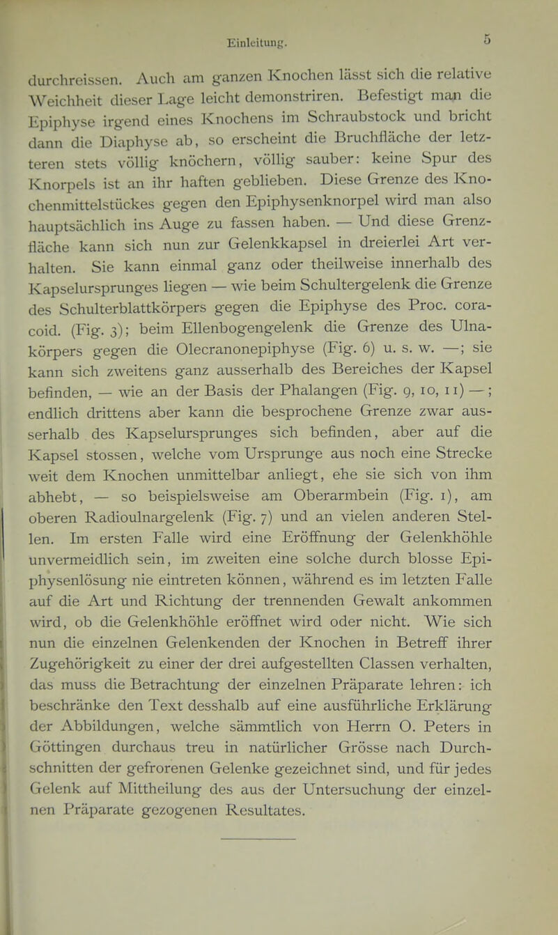 durchreissen. Auch am ganzen Knochen lässt sich die rekitive Weichheit dieser Lage leicht demonstriren. Befestigt man die Epiphyse irgend eines Knochens im Schraubstock und bricht dann die Diaphyse ab, so erscheint die Bruchfläche der letz- teren stets völlig knöchern, völlig sauber: keine Spur des Knorpels ist an ihr haften geblieben. Diese Grenze des Kno- chenmittelstückes gegen den Epiphysenknorpel wird man also hauptsächlich ins Auge zu fassen haben. — Und diese Grenz- fläche kann sich nun zur Gelenkkapsel in dreierlei Art ver- halten. Sie kann einmal ganz oder theilvveise innerhalb des Kapselursprunges hegen — wie beim Schultergelenk die Grenze des Schulterblattkörpers gegen die Epiphyse des Proc. cora- coid. (Fig. 3); beim Ellenbogengelenk die Grenze des Ulna- körpers gegen die Olecranonepiphyse (Fig. 6) u. s, w. —; sie kann sich zweitens ganz ausserhalb des Bereiches der Kapsel befinden, — wie an der Basis der Phalangen (Fig. 9, 10, 11) —; endlich drittens aber kann die besprochene Grenze zwar aus- serhalb des Kapselursprunges sich befinden, aber auf die Kapsel stossen, welche vom Ursprünge aus noch eine Strecke Aveit dem Knochen unmittelbar anliegt, ehe sie sich von ihm abhebt, — so beispielsweise am Oberarmbein (Fig. i), am oberen Radioulnargelenk (Fig. 7) und an vielen anderen Stel- len. Im ersten Falle wird eine Eröffnung der Gelenkhöhle unvermeidlich sein, im zweiten eine solche durch blosse Epi- physenlösung nie eintreten können, während es im letzten Falle auf die Art und Richtung der trennenden Gewalt ankommen wird, ob die Gelenkhöhle eröffnet wird oder nicht. Wie sich nun die einzelnen Gelenkenden der Knochen in Betreff ihrer Zugehörigkeit zu einer der drei aufgestellten Classen verhalten, das muss die Betrachtung der einzelnen Präparate lehren: ich beschränke den Text desshalb auf eine ausführliche Erklärung der Abbildungen, welche sämmtlich von Herrn O. Peters in Göttingen durchaus treu in natürlicher Grösse nach Durch- schnitten der gefrorenen Gelenke gezeichnet sind, und für jedes Gelenk auf Mittheilung des aus der Untersuchung der einzel- nen Präparate gezogenen Resultates.