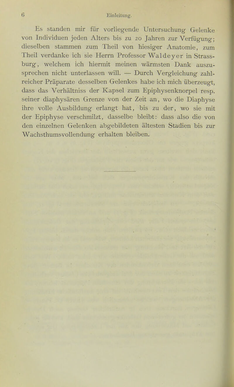 Es Standen mir für vorliegende Untersuchung- Gelenke von Individuen jeden Alters bis zu 20 Jahren zur Verfügung; dieselben stammen zum Theil von hiesiger Anatomie, zum Theil verdanke ich sie Herrn Professor Waldey er in Strass- burg, welchem ich hiermit meinen wärmsten Dank auszu- sprechen nicht unterlassen will. — Durch Vergleichung zahl- reicher Präparate desselben Gelenkes habe ich mich überzeugt, dass das Verhältniss der Kapsel zum Epiphysenknorpel resp. seiner diaphysären Grenze von der Zeit an, wo die Dieiphyse ihre volle Ausbildung erlangt hat, bis zu der, wo sie mit der Epiphyse verschmilzt, dasselbe bleibt: dass also die von den einzelnen Gelenken abgebildeten ältesten Stadien bis zur Wachsthumsvollendung erhalten bleiben.