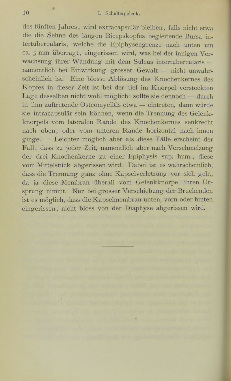 des fünften Jahres, wird extracapsulär bleiben, falls nicht etwa die die Sehne des langen Bicepskopfes begleitende Bursa in- tertubercularis, welche die Epiphysengrenze nach unten um ca. 5 mm überragt, eingerissen wird, was bei der innigen Ver- wachsung ihrer Wandung mit dem Sulcus intertubercularis — namentlich bei Einwirkung grosser Gewalt — nicht unwahr- scheinlich ist. Eine blosse Ablösung des Knochenkernes des Kopfes in dieser Zeit ist bei der tief im Knorpel versteckten Lage desselben nicht wohl möglich; sollte sie dennoch — durch in ihm auftretende Osteomyelitis etwa — eintreten, dann würde sie intracapsulär sein können, wenn die Trennung des Gelenk- knorpels vom lateralen Rande des Knochenkernes senkrecht nach oben, oder vom unteren Rande horizontal nach innen ginge. — Leichter möglich aber als diese Fälle erscheint der Fall, dass zu jeder Zeit, namentlich aber nach Verschmelzung der drei Knochenkerne zu einer Epiphysis sup. hum., diese vom Mittelstück abgerissen wird. Dabei ist es wahrscheinlich, dass die Trennung ganz ohne Kapselverletzung vor sich geht, da ja diese Membran überall vom Gelenkknorpel ihren Ur- sprung nimmt. Nur bei grosser Verschiebung der Bruchenden ist es möglich, dass die Kapselmembran unten, vorn oder hinten eingerissen, nicht bloss von der Diaphyse abgerissen wird.