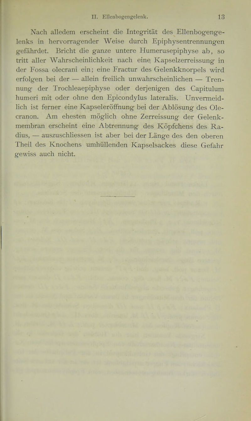 Nach alledem erscheint die Integrität des Ellenbogeng-e- lenks in hervorragender Weise durch Epiphysentrennungen gefährdet. Bricht die ganze untere Humerusepiphyse ab, so tritt aller Wahrscheinlichkeit nach eine, Kapselzerreissung in der Fossa olecrani ein; eine Fractur des Gelenkknorpels wird erfolgen bei der — allein freilich unwahrscheinlichen — Tren- nung der Trochleaepiphyse oder derjenigen des Capitulum humeri mit oder ohne den Epicondylus lateralis. Unvermeid- lich ist ferner eine Kapseleröffnung bei der Ablösung des Ole- cranon. Am ehesten möglich ohne Zerreissung der Gelenk- membran erscheint eine Abtrennung des Köpfchens des Ra- dius, — auszuschhessen ist aber bei der Länge des den oberen Theil des Knochens umhüllenden Kapselsackes diese Gefahr gewiss auch nicht.